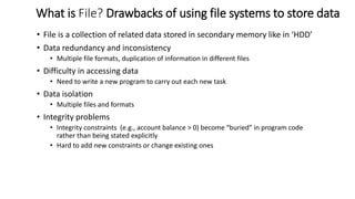 What is File? Drawbacks of using file systems to store data
• File is a collection of related data stored in secondary memory like in ‘HDD’
• Data redundancy and inconsistency
• Multiple file formats, duplication of information in different files
• Difficulty in accessing data
• Need to write a new program to carry out each new task
• Data isolation
• Multiple files and formats
• Integrity problems
• Integrity constraints (e.g., account balance > 0) become “buried” in program code
rather than being stated explicitly
• Hard to add new constraints or change existing ones
 