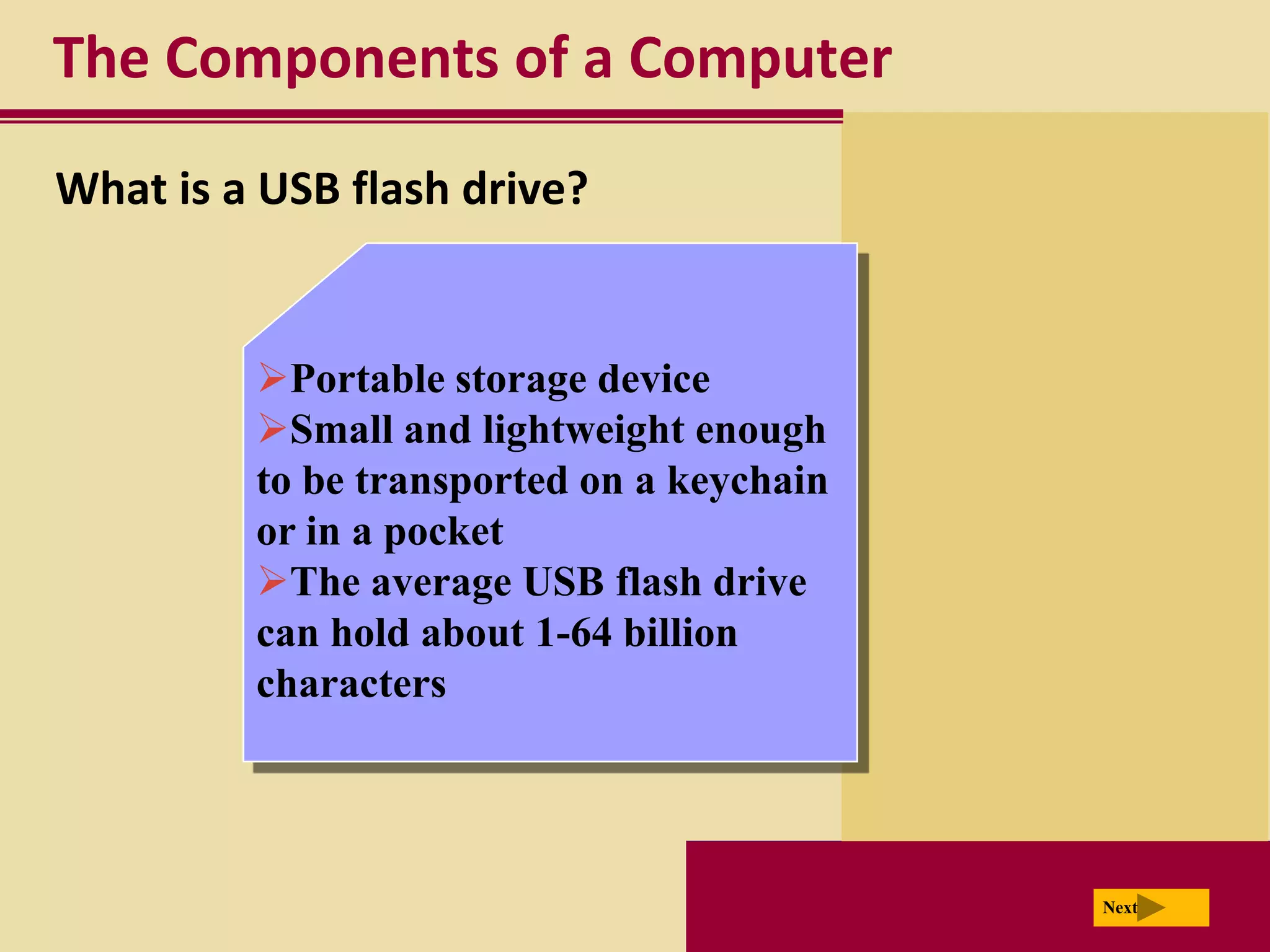 The Components of a Computer
What is a USB flash drive?


         Portable storage device
         Small and lightweight enough
         to be transported on a keychain
         or in a pocket
         The average USB flash drive
         can hold about 1-64 billion
         characters




                                           Next
 