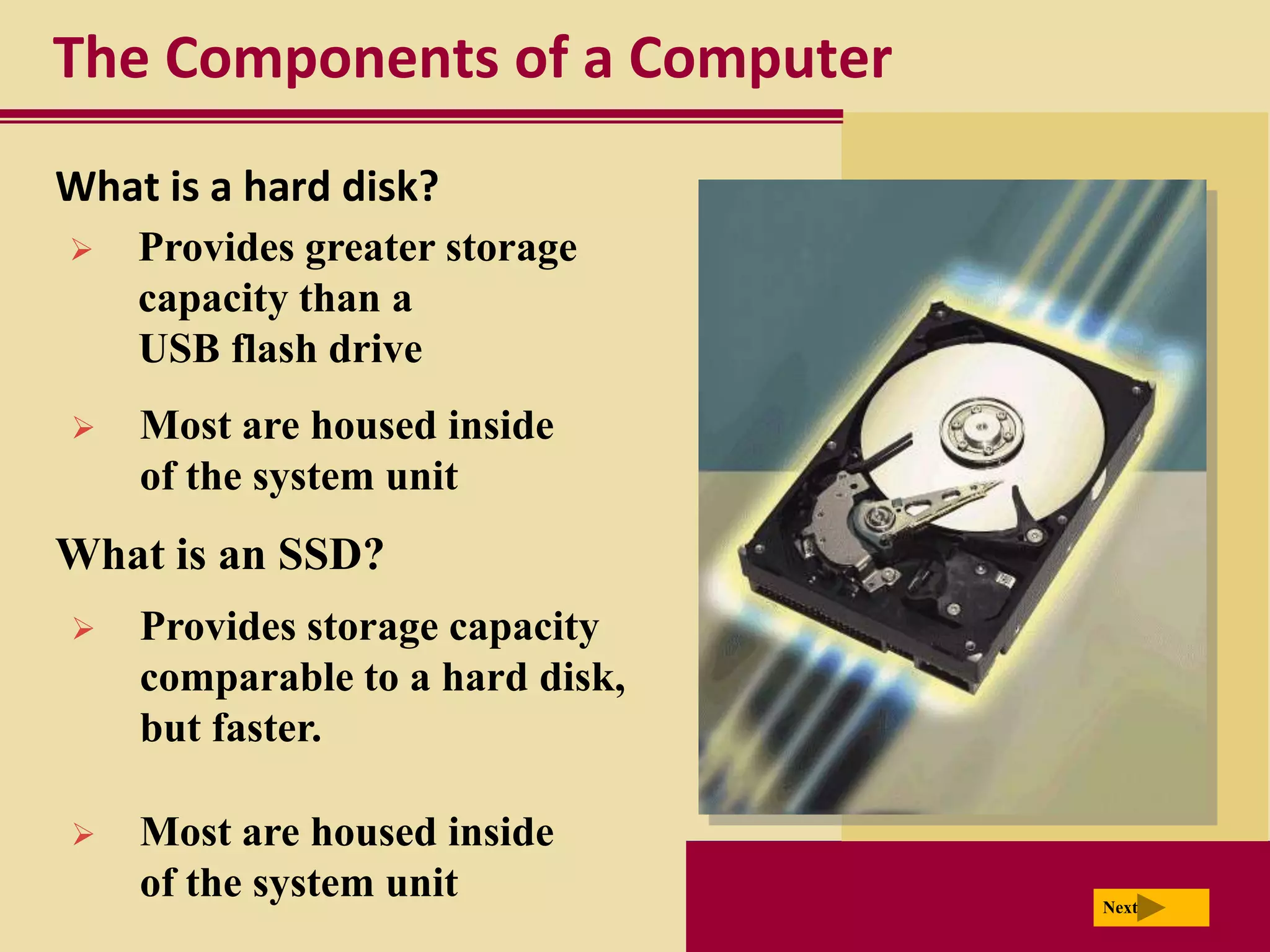 The Components of a Computer
What is a hard disk?
   Provides greater storage
    capacity than a
    USB flash drive
   Most are housed inside
    of the system unit
What is an SSD?
   Provides storage capacity
    comparable to a hard disk,
    but faster.

   Most are housed inside
    of the system unit           Next
 