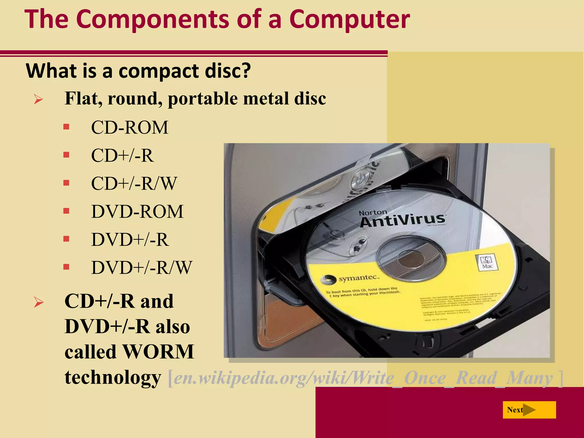 The Components of a Computer
What is a compact disc?
   Flat, round, portable metal disc
     CD-ROM
     CD+/-R
     CD+/-R/W
     DVD-ROM
     DVD+/-R
     DVD+/-R/W
   CD+/-R and
    DVD+/-R also
    called WORM
    technology [en.wikipedia.org/wiki/Write_Once_Read_Many ]
                                                     Next
 