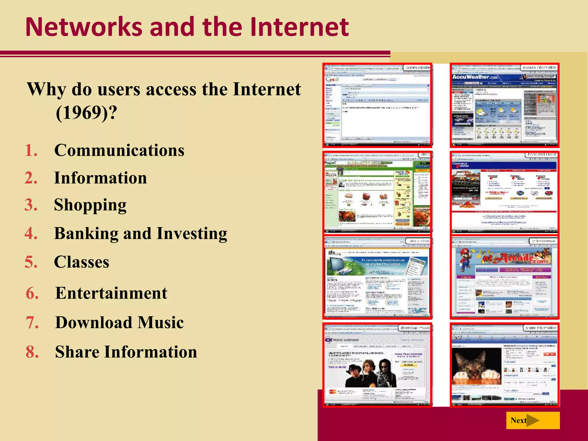 Networks and the Internet

Why do users access the Internet
  (1969)?
1. Communications
2. Information
3. Shopping
4. Banking and Investing
5. Classes
6. Entertainment
7. Download Music
8. Share Information


                                   Next
 