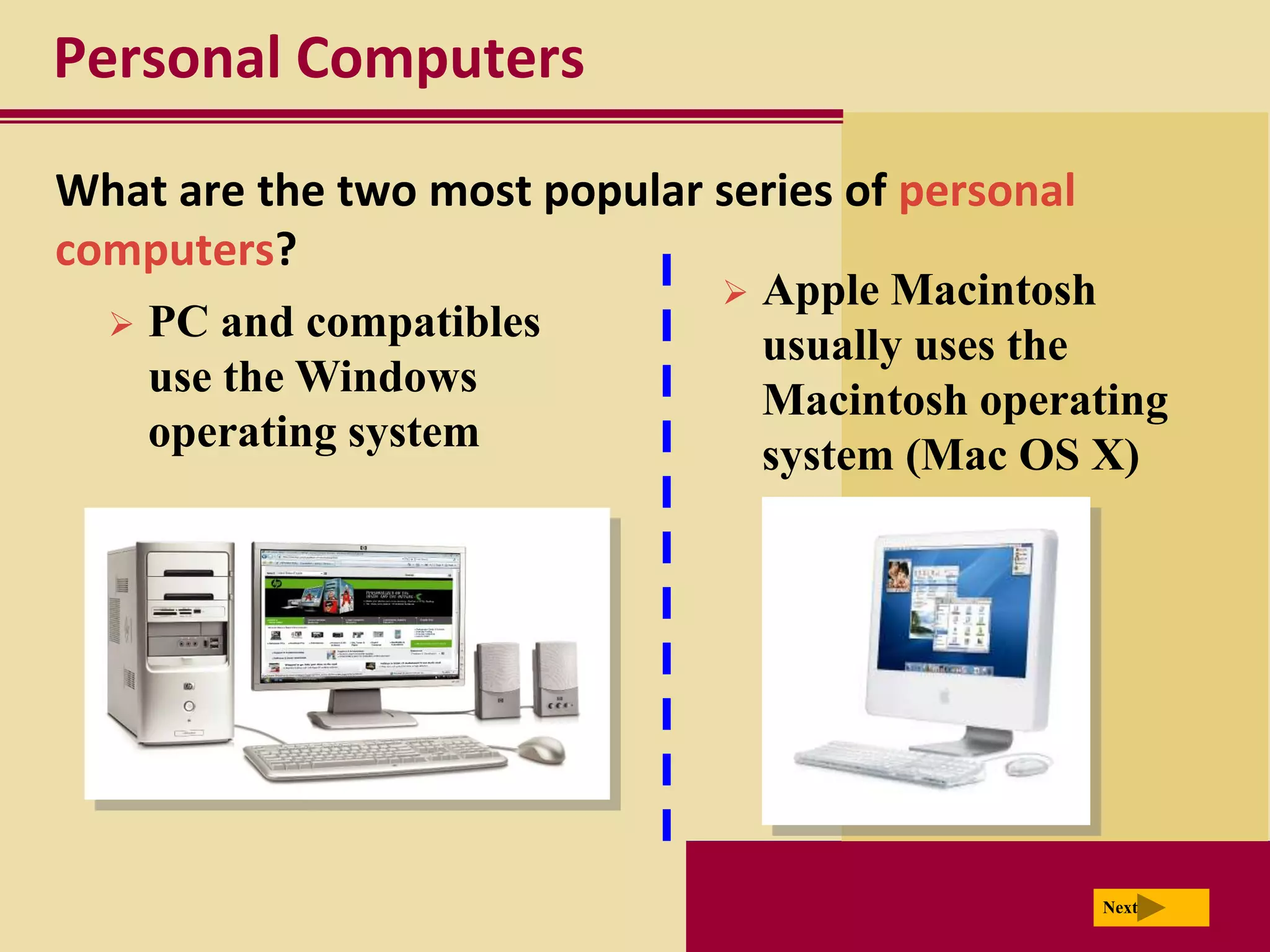 Personal Computers

What are the two most popular series of personal
computers?
                                  Apple Macintosh
     PC and compatibles
                                   usually uses the
      use the Windows
                                   Macintosh operating
      operating system
                                   system (Mac OS X)




                                                   Next
 