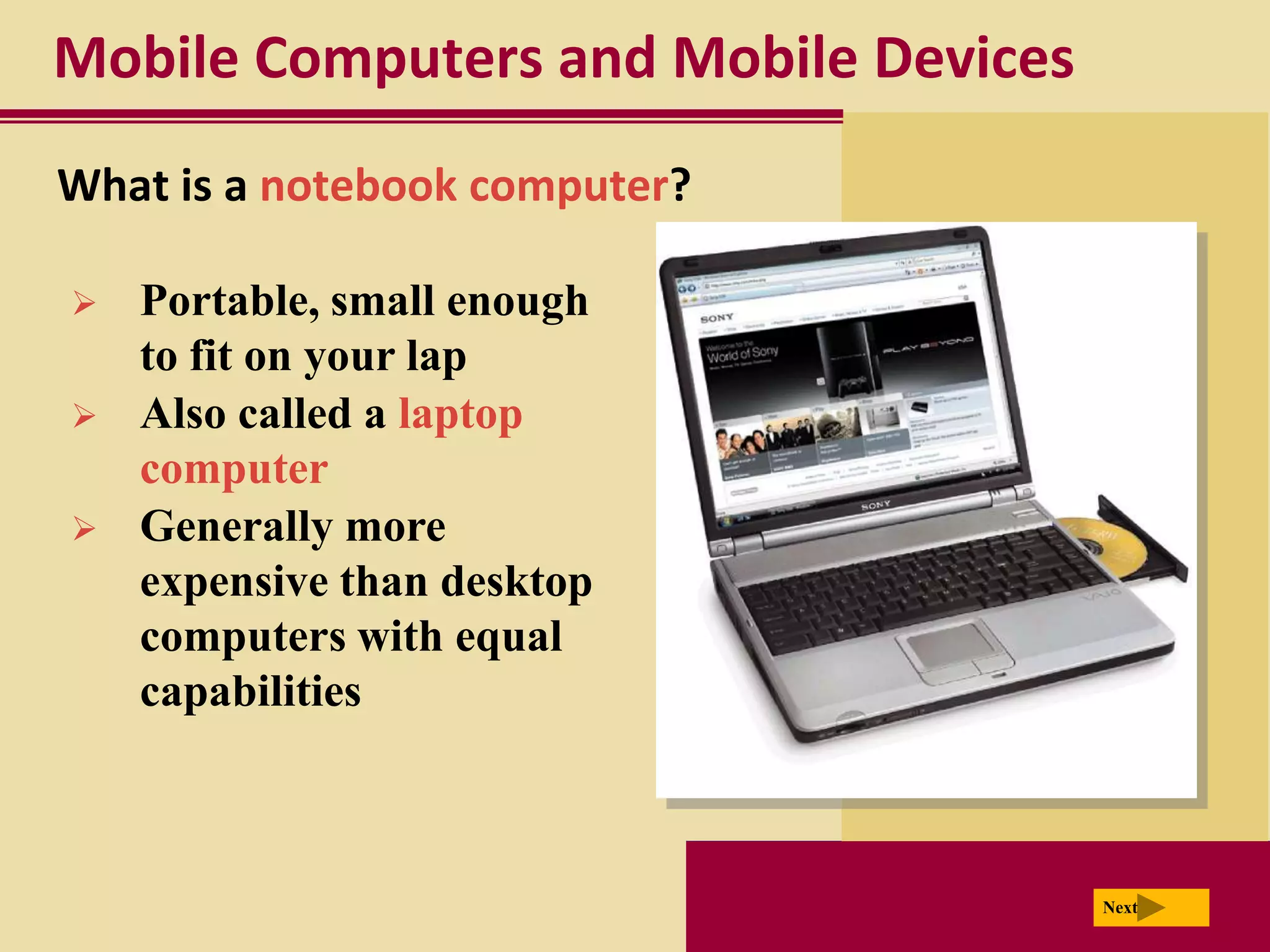 Mobile Computers and Mobile Devices
What is a notebook computer?

   Portable, small enough
    to fit on your lap
   Also called a laptop
    computer
   Generally more
    expensive than desktop
    computers with equal
    capabilities



                                      Next
 
