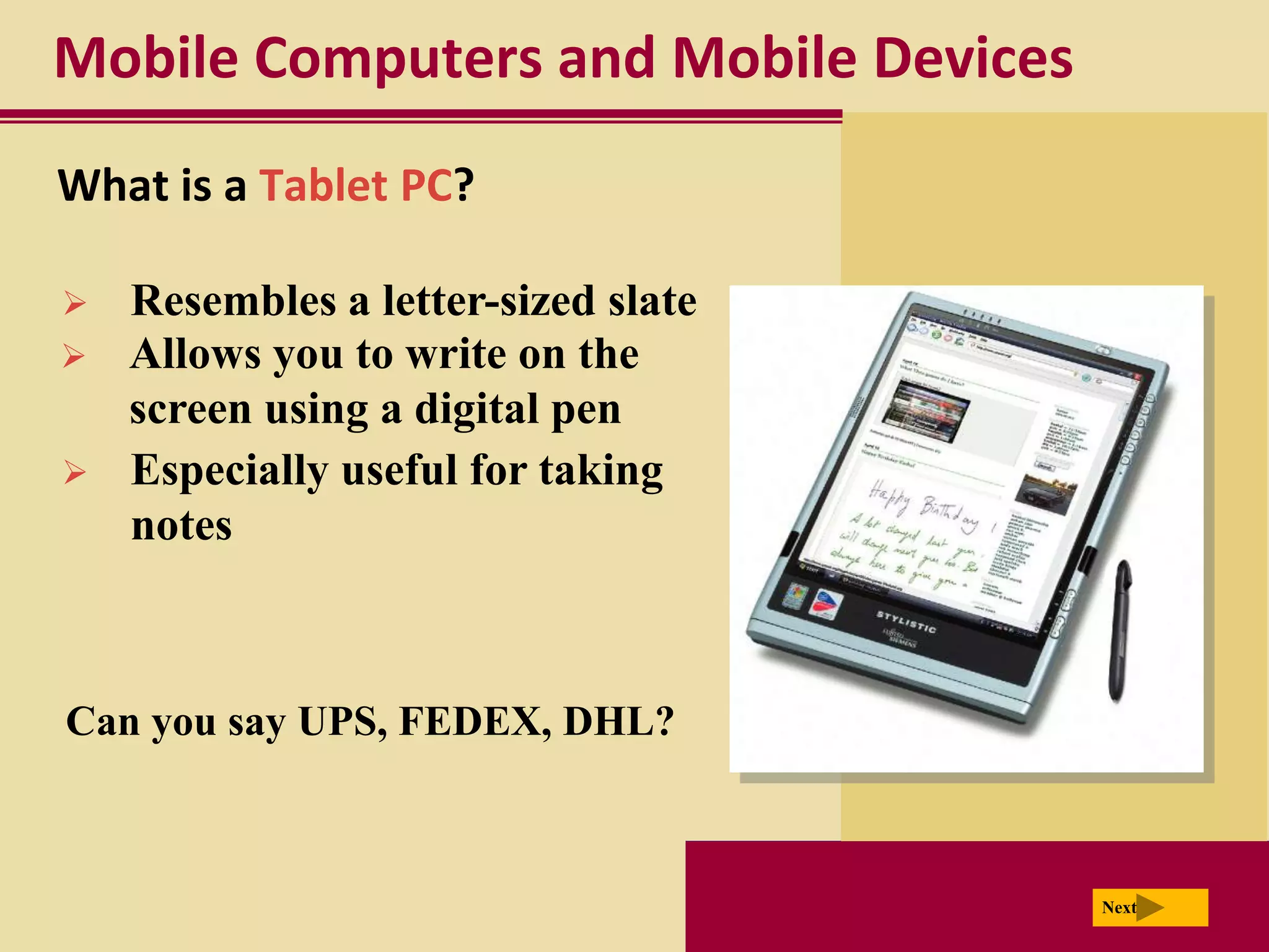 Mobile Computers and Mobile Devices
What is a Tablet PC?

   Resembles a letter-sized slate
   Allows you to write on the
    screen using a digital pen
   Especially useful for taking
    notes



Can you say UPS, FEDEX, DHL?



                                      Next
 