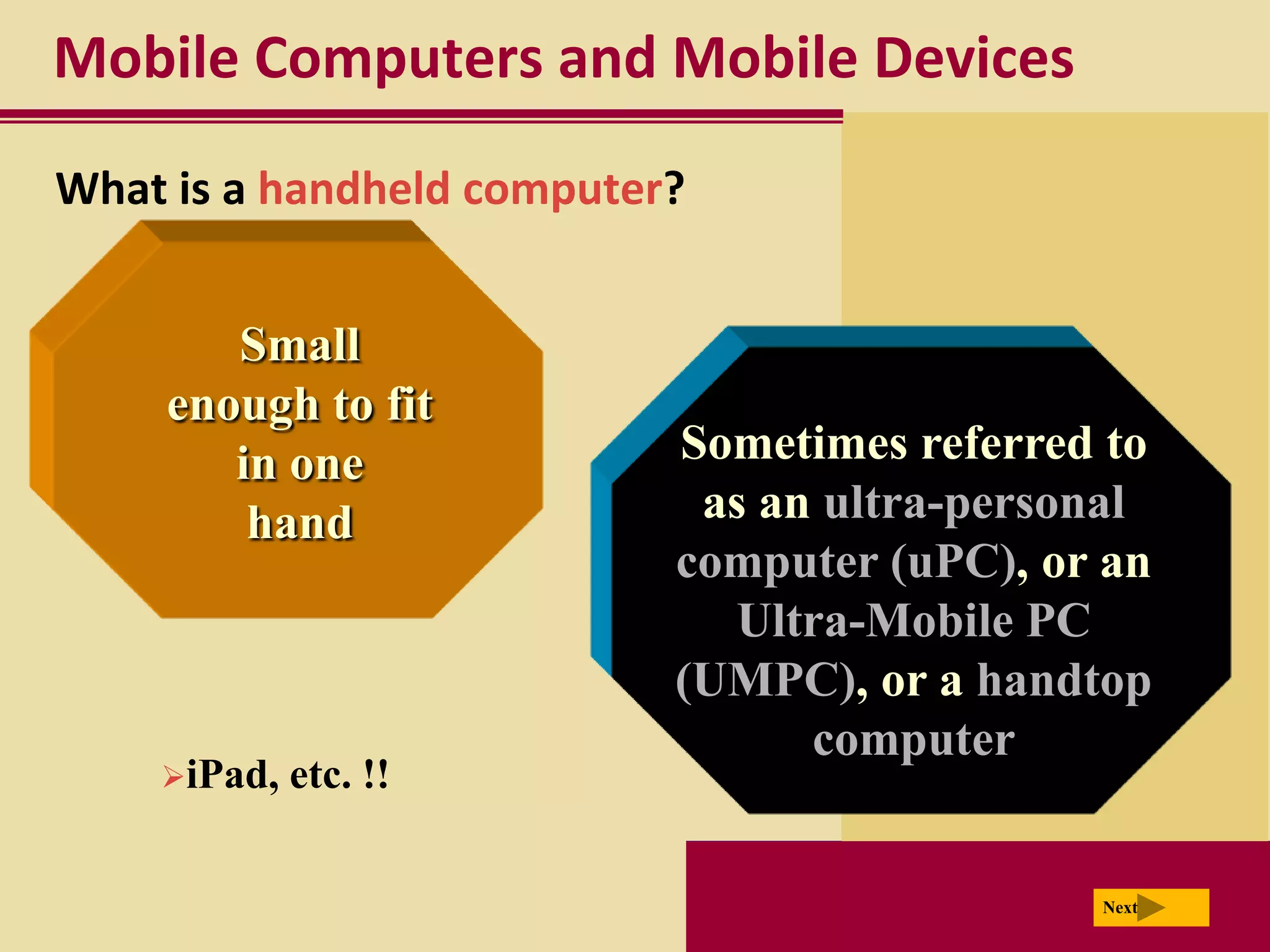 Mobile Computers and Mobile Devices
What is a handheld computer?


       Small
    enough to fit
       in one              Sometimes referred to
        hand                as an ultra-personal
                           computer (uPC), or an
                             Ultra-Mobile PC
                           (UMPC), or a handtop
                                 computer
    iPad,   etc. !!

                                             Next
 