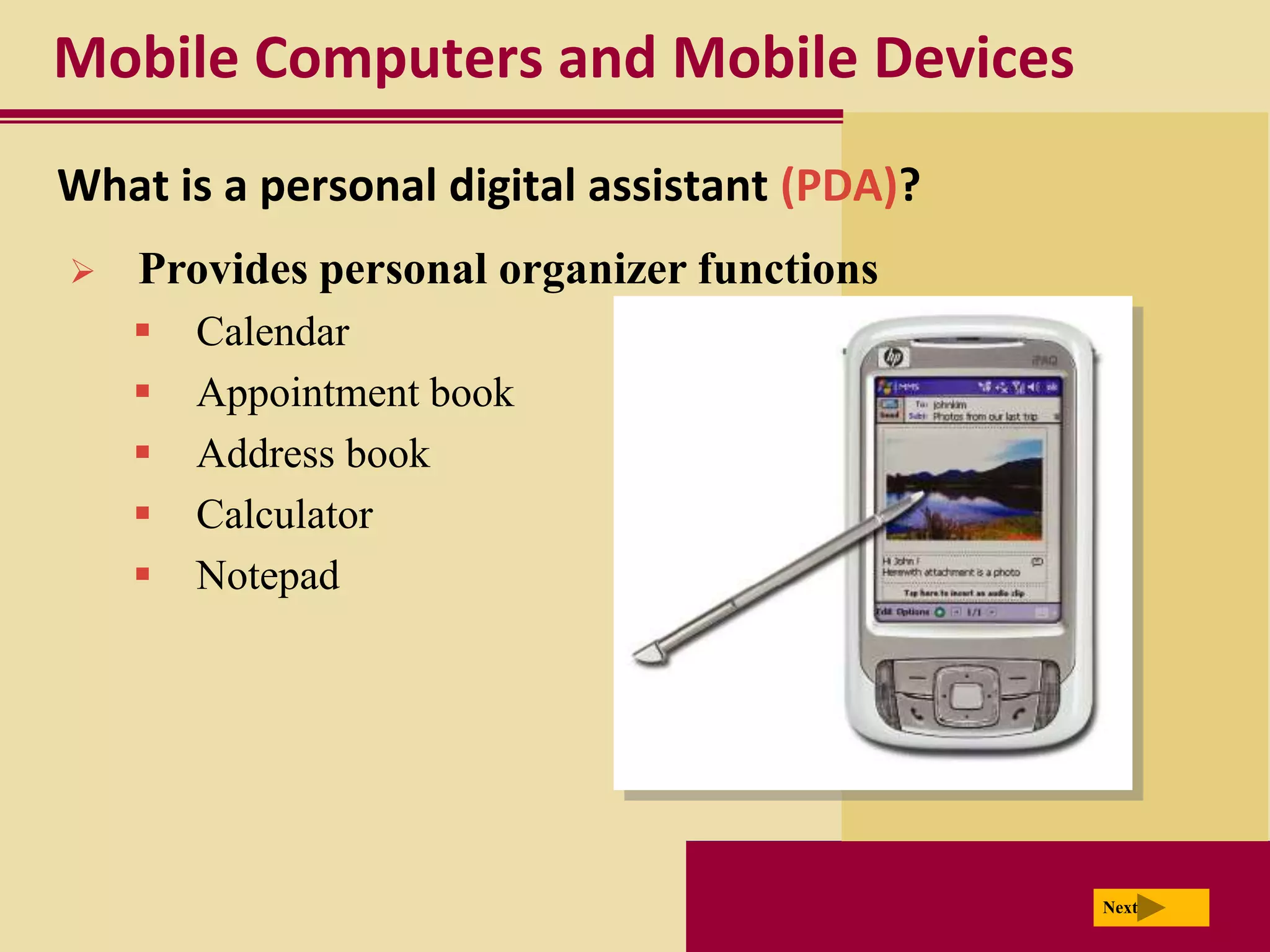 Mobile Computers and Mobile Devices
What is a personal digital assistant (PDA)?
   Provides personal organizer functions
       Calendar
       Appointment book
       Address book
       Calculator
       Notepad




                                              Next
 