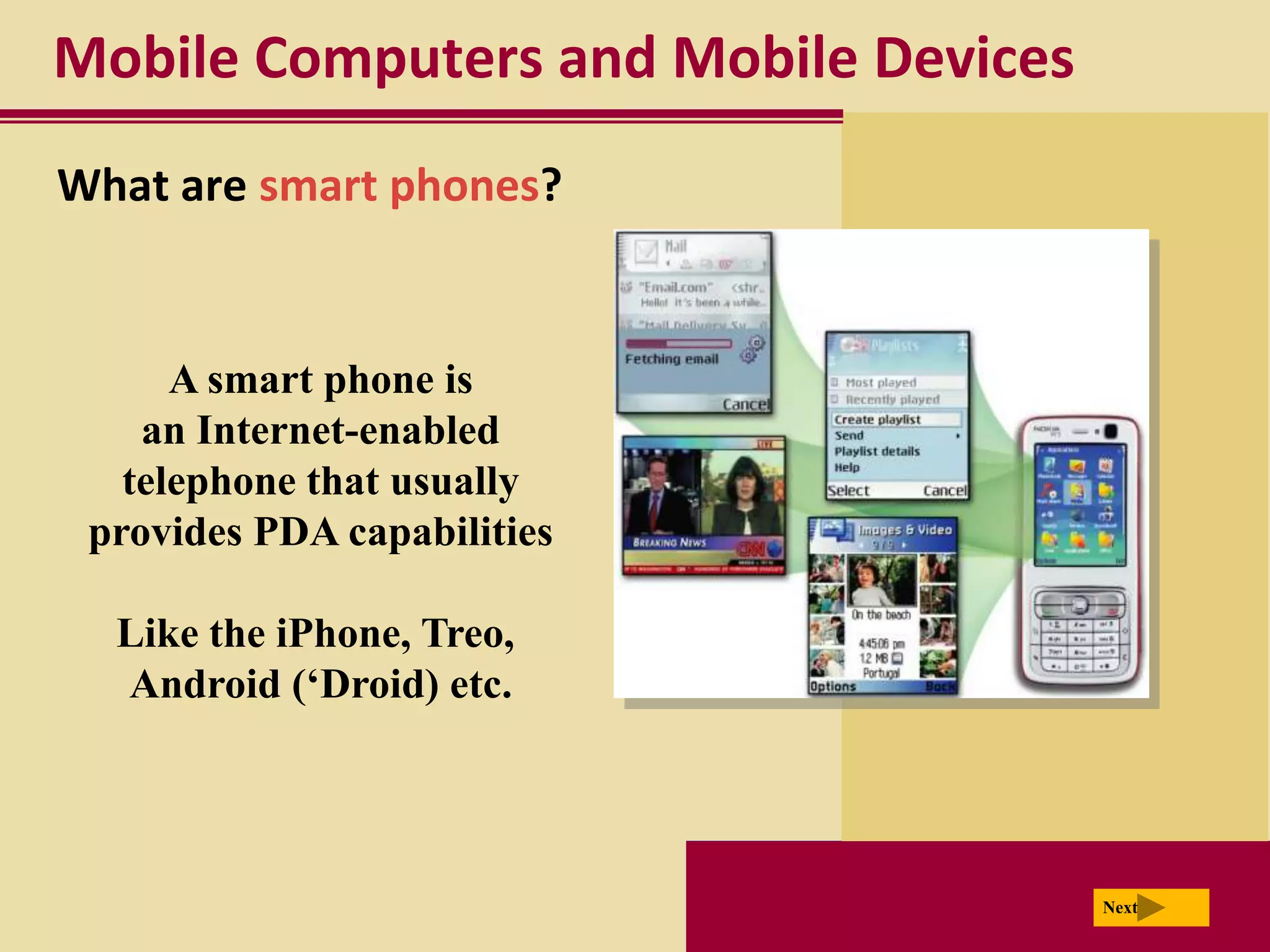 Mobile Computers and Mobile Devices
What are smart phones?


      A smart phone is
    an Internet-enabled
   telephone that usually
 provides PDA capabilities

  Like the iPhone, Treo,
  Android (‘Droid) etc.




                                      Next
 