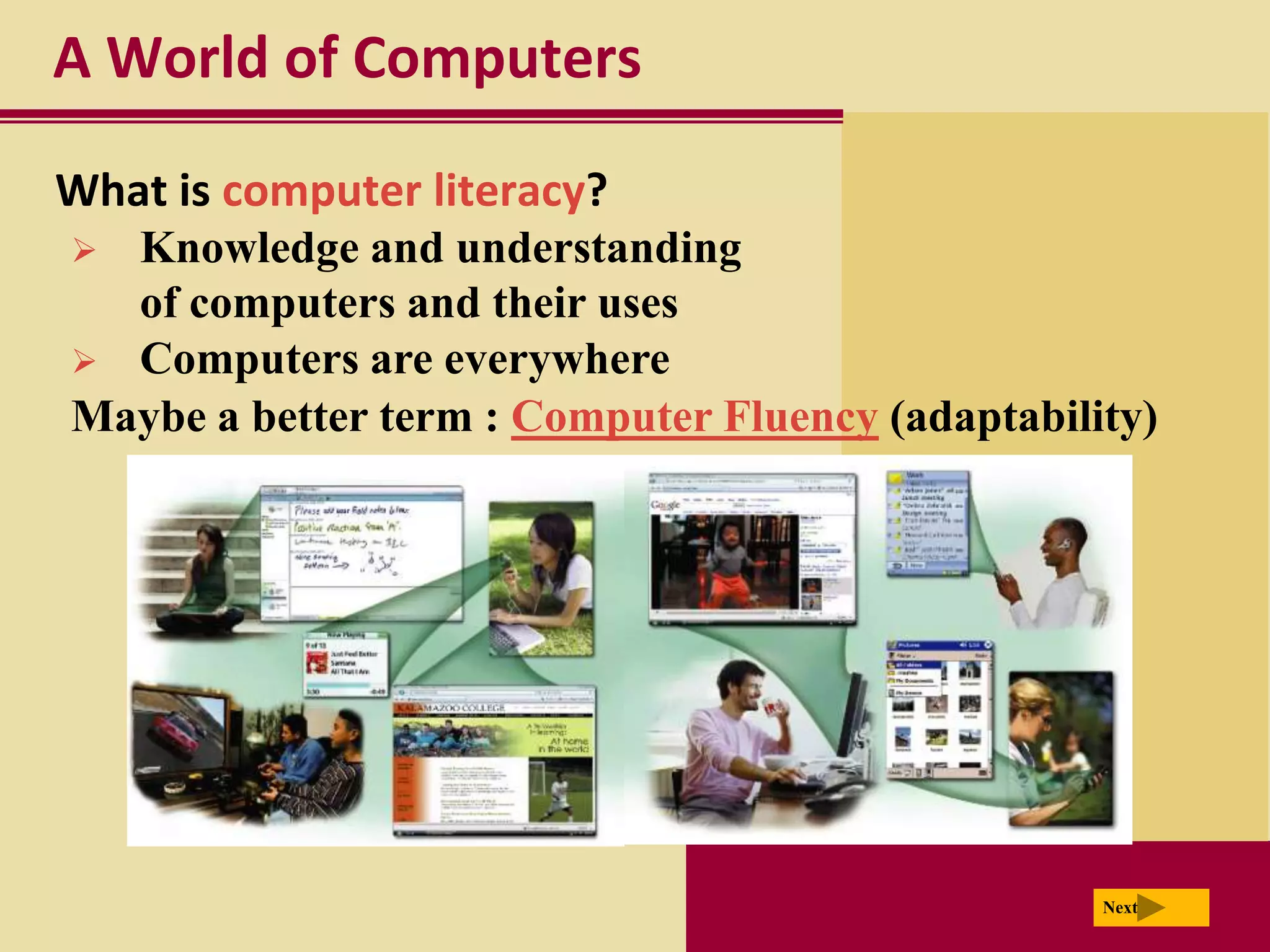 A World of Computers

What is computer literacy?
 Knowledge and understanding
  of computers and their uses
 Computers are everywhere
Maybe a better term : Computer Fluency (adaptability)




                                                  Next
 