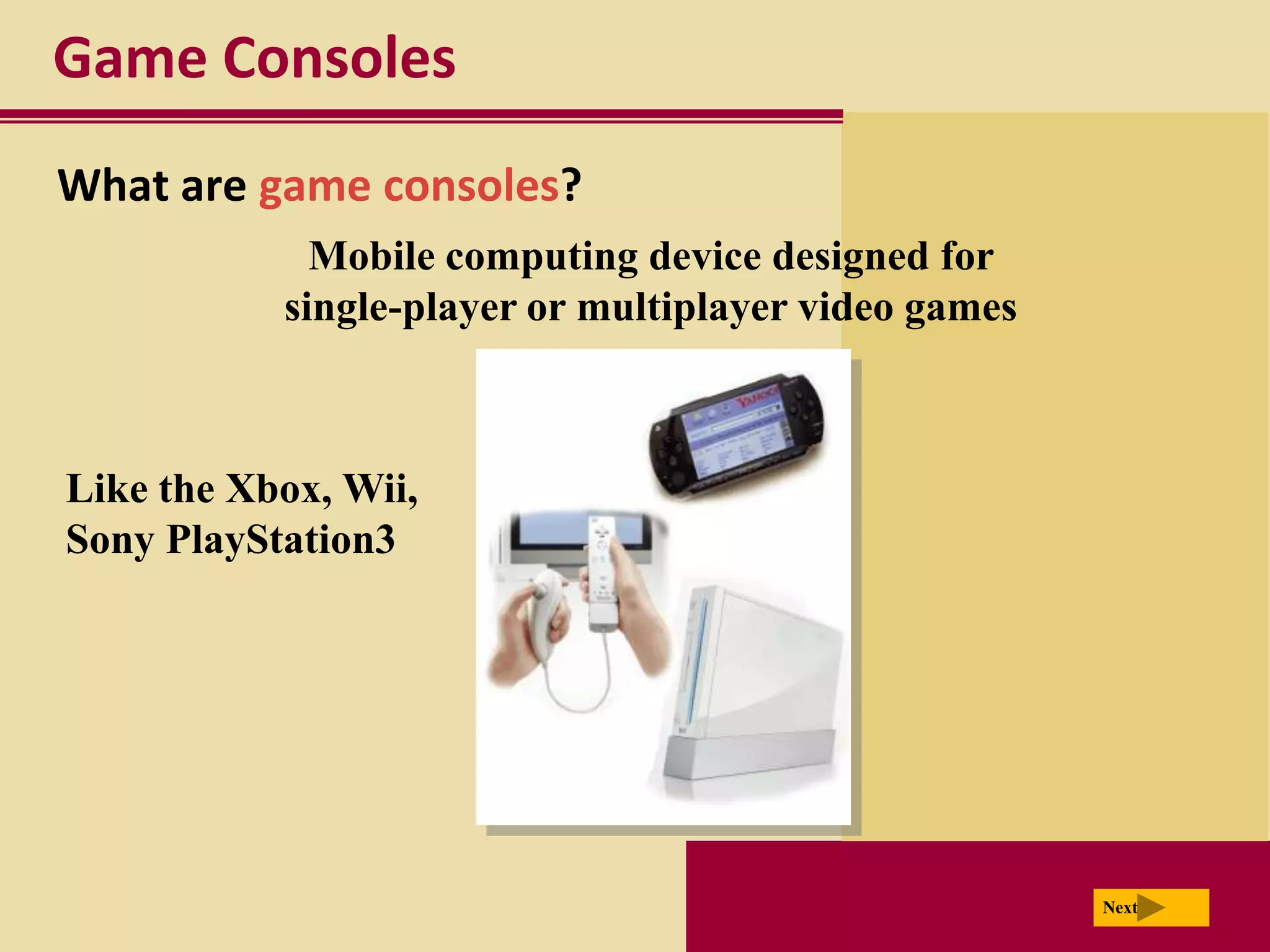 Game Consoles
What are game consoles?
             Mobile computing device designed for
           single-player or multiplayer video games



Like the Xbox, Wii,
Sony PlayStation3




                                                      Next
 