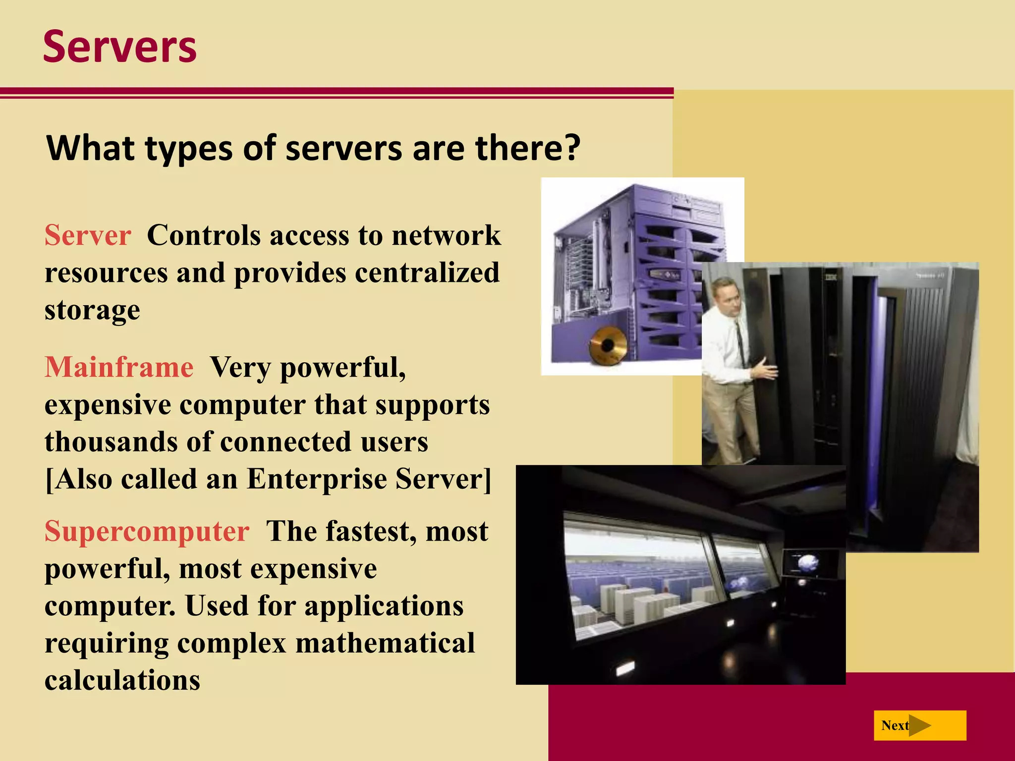 Servers
What types of servers are there?

Server Controls access to network
resources and provides centralized
storage
Mainframe Very powerful,
expensive computer that supports
thousands of connected users
[Also called an Enterprise Server]
Supercomputer The fastest, most
powerful, most expensive
computer. Used for applications
requiring complex mathematical
calculations
                                     Next
 