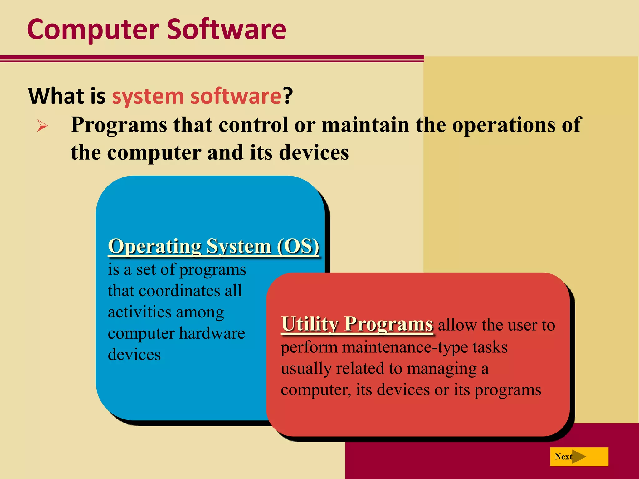 Computer Software

What is system software?
   Programs that control or maintain the operations of
    the computer and its devices



       Operating System (OS)
       is a set of programs
       that coordinates all
       activities among
       computer hardware      Utility Programs allow the user to
       devices                perform maintenance-type tasks
                              usually related to managing a
                              computer, its devices or its programs


                                                                      Next
 