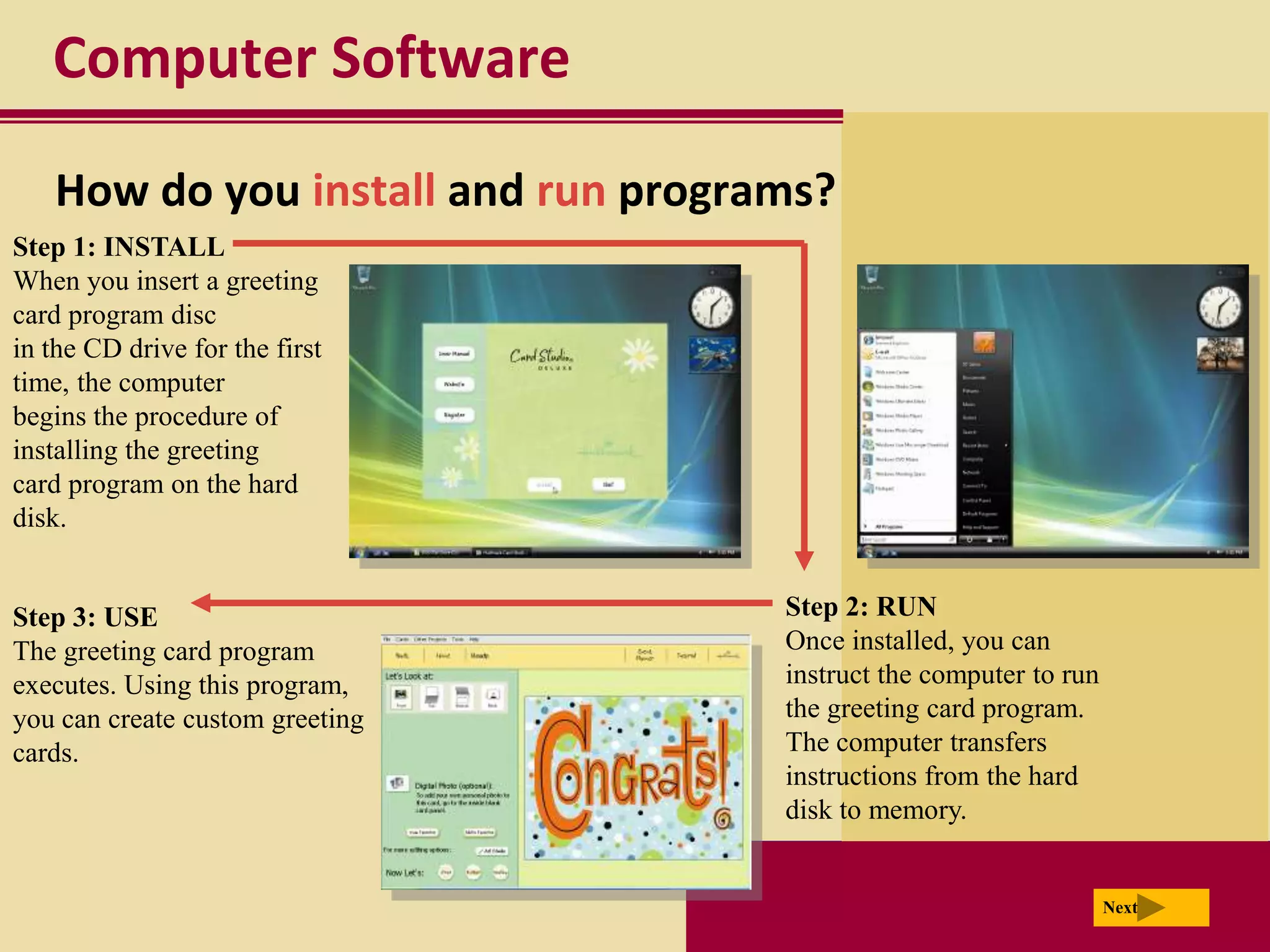 Computer Software

   How do you install and run programs?
Step 1: INSTALL
When you insert a greeting
card program disc
in the CD drive for the first
time, the computer
begins the procedure of
installing the greeting
card program on the hard
disk.


Step 3: USE                         Step 2: RUN
The greeting card program           Once installed, you can
executes. Using this program,       instruct the computer to run
you can create custom greeting      the greeting card program.
cards.                              The computer transfers
                                    instructions from the hard
                                    disk to memory.


                                                                   Next
 