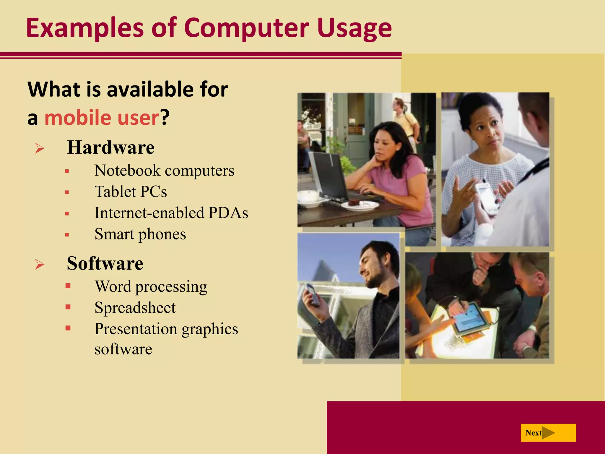 Examples of Computer Usage
What is available for
a mobile user?
   Hardware
       Notebook computers
       Tablet PCs
       Internet-enabled PDAs
       Smart phones
   Software
       Word processing
       Spreadsheet
       Presentation graphics
        software



                                Next
 