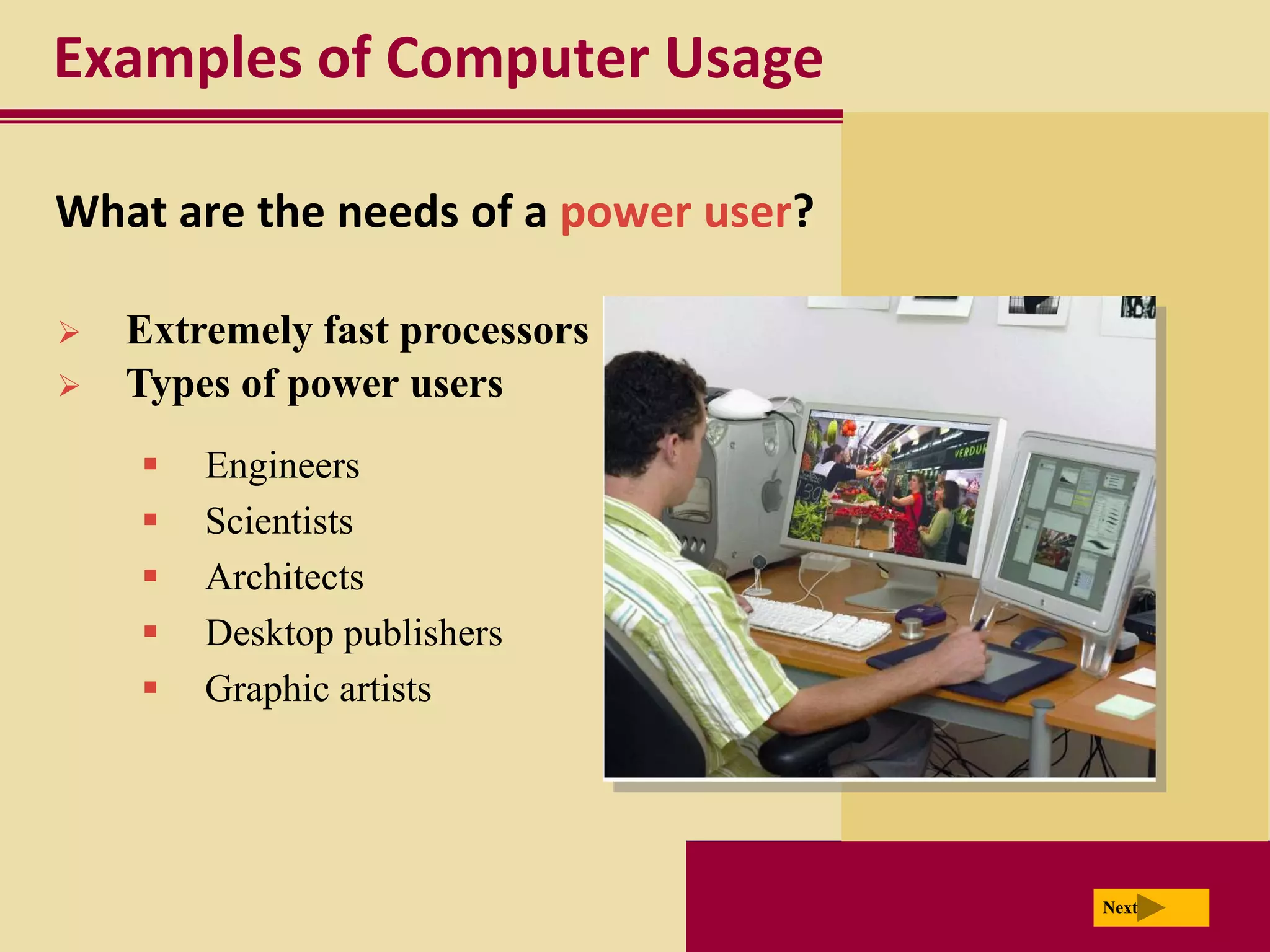 Examples of Computer Usage

What are the needs of a power user?

   Extremely fast processors
   Types of power users
       Engineers
       Scientists
       Architects
       Desktop publishers
       Graphic artists




                                      Next
 