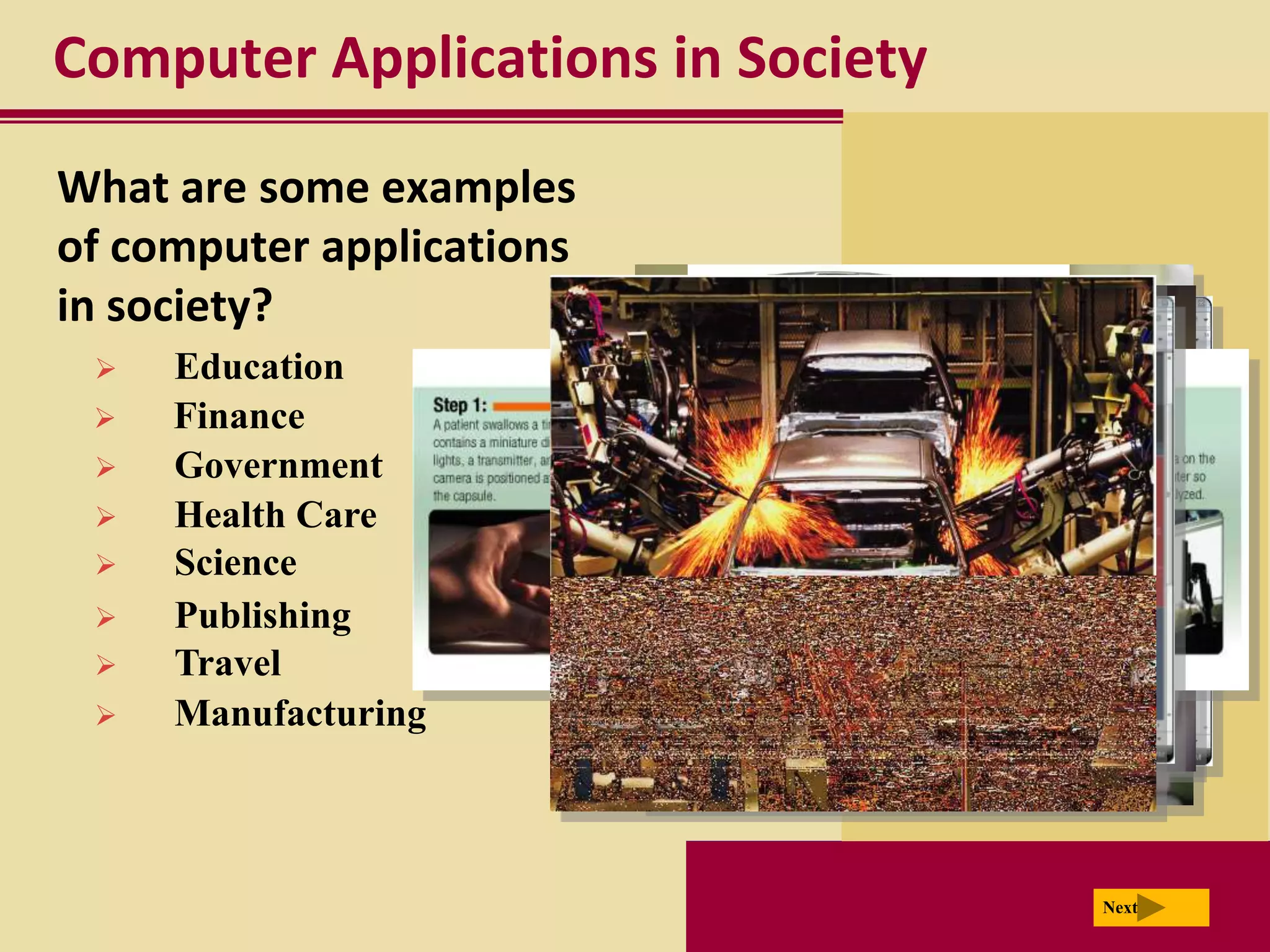 Computer Applications in Society
What are some examples
of computer applications
in society?
    Education
    Finance
    Government
    Health Care
    Science
    Publishing
    Travel
    Manufacturing



                                   Next
 