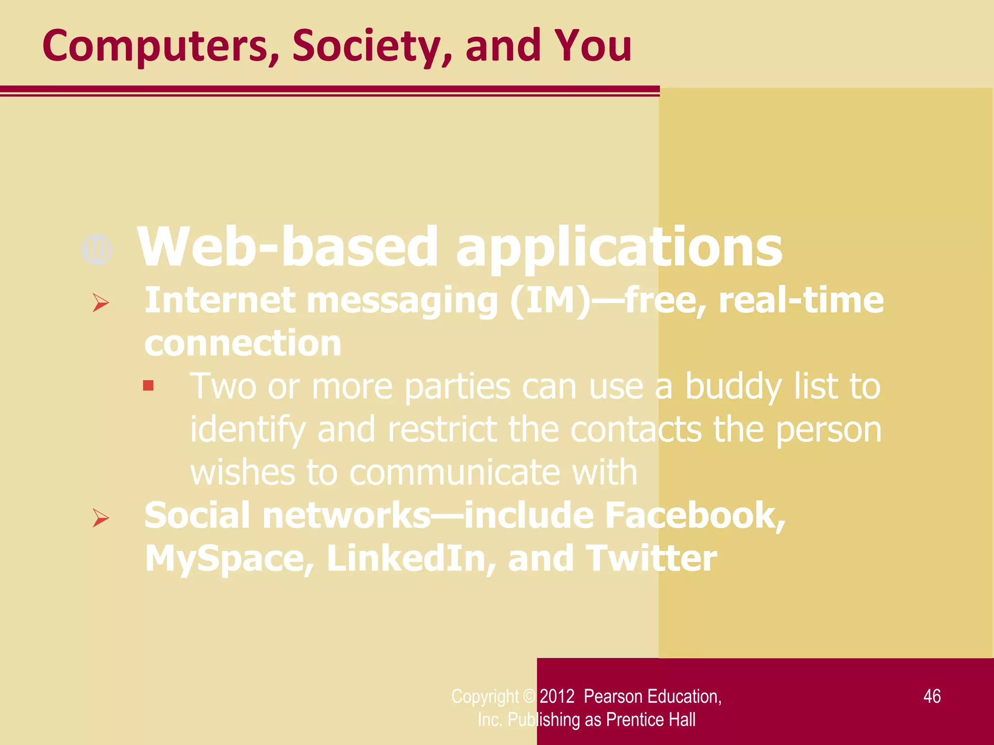 Computers, Society, and You



     Web-based applications
     Internet messaging (IM)—free, real-time
      connection
       Two or more parties can use a buddy list to
        identify and restrict the contacts the person
        wishes to communicate with
     Social networks—include Facebook,
      MySpace, LinkedIn, and Twitter


                         Copyright © 2012 Pearson Education,   46
                            Inc. Publishing as Prentice Hall
 