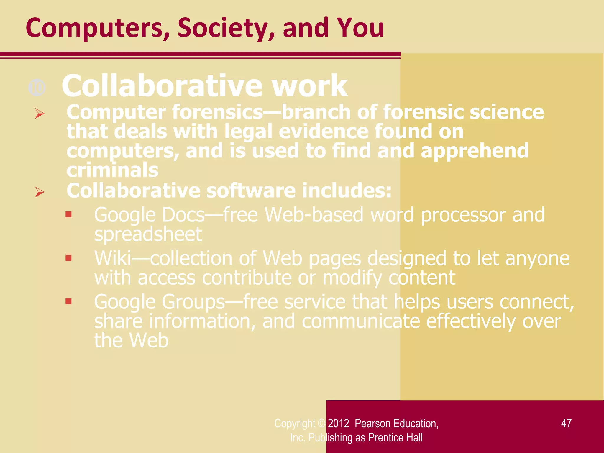 Computers, Society, and You
   Collaborative work
   Computer forensics—branch of forensic science
    that deals with legal evidence found on
    computers, and is used to find and apprehend
    criminals
   Collaborative software includes:
     Google Docs—free Web-based word processor and
       spreadsheet
     Wiki—collection of Web pages designed to let anyone
       with access contribute or modify content
     Google Groups—free service that helps users connect,
       share information, and communicate effectively over
       the Web


                          Copyright © 2012 Pearson Education,   47
                             Inc. Publishing as Prentice Hall
 