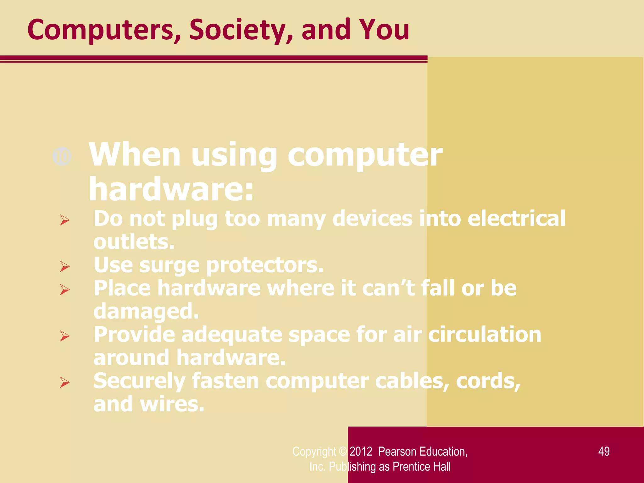 Computers, Society, and You


     When using computer
      hardware:
     Do not plug too many devices into electrical
      outlets.
     Use surge protectors.
     Place hardware where it can’t fall or be
      damaged.
     Provide adequate space for air circulation
      around hardware.
     Securely fasten computer cables, cords,
      and wires.

                        Copyright © 2012 Pearson Education,   49
                           Inc. Publishing as Prentice Hall
 