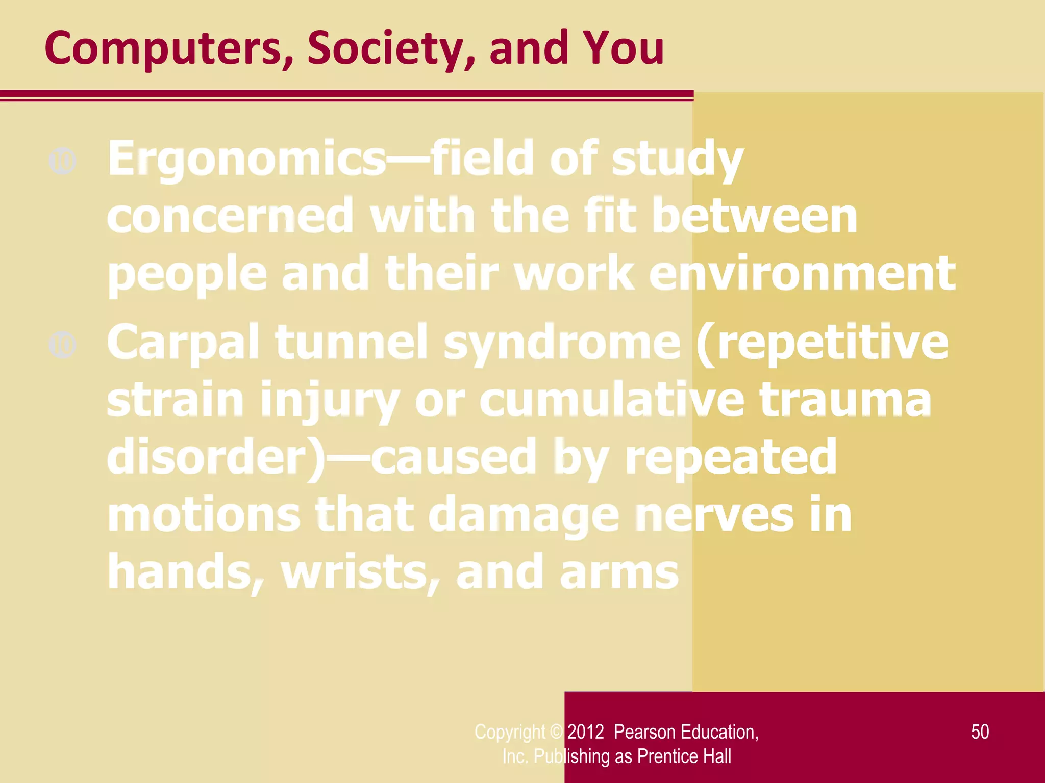 Computers, Society, and You

   Ergonomics—field of study
    concerned with the fit between
    people and their work environment
   Carpal tunnel syndrome (repetitive
    strain injury or cumulative trauma
    disorder)—caused by repeated
    motions that damage nerves in
    hands, wrists, and arms


                  Copyright © 2012 Pearson Education,   50
                     Inc. Publishing as Prentice Hall
 