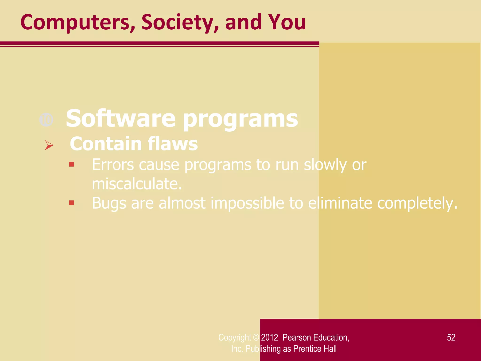 Computers, Society, and You



     Software programs
     Contain flaws
         Errors cause programs to run slowly or
          miscalculate.
         Bugs are almost impossible to eliminate completely.




                           Copyright © 2012 Pearson Education,   52
                              Inc. Publishing as Prentice Hall
 