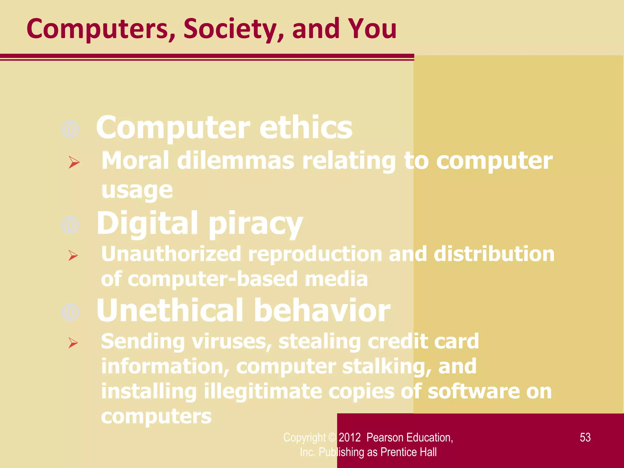 Computers, Society, and You


     Computer ethics
     Moral dilemmas relating to computer
      usage
     Digital piracy
     Unauthorized reproduction and distribution
      of computer-based media
     Unethical behavior
     Sending viruses, stealing credit card
      information, computer stalking, and
      installing illegitimate copies of software on
      computers
                        Copyright © 2012 Pearson Education,   53
                           Inc. Publishing as Prentice Hall
 