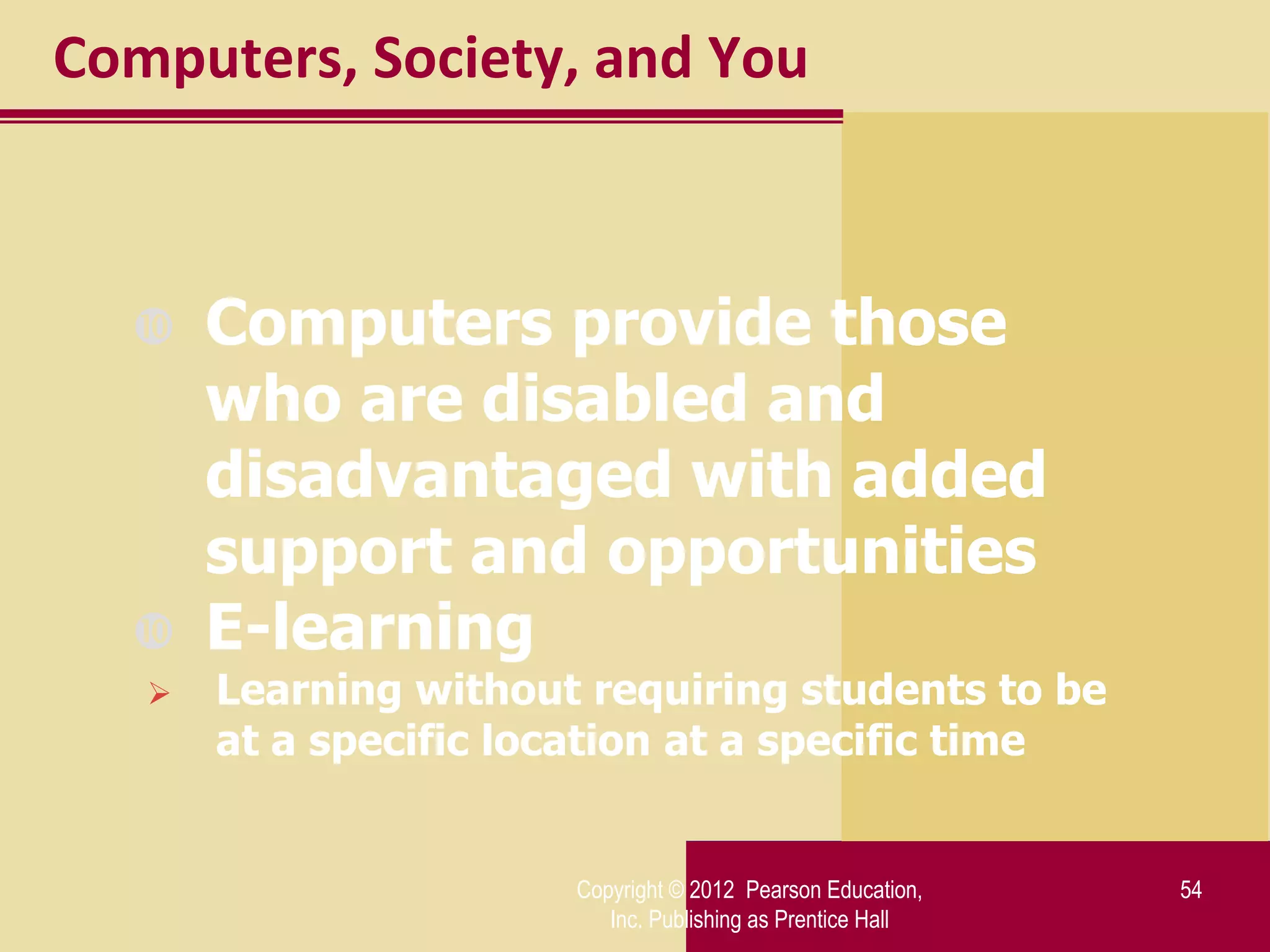 Computers, Society, and You



      Computers provide those
       who are disabled and
       disadvantaged with added
       support and opportunities
      E-learning
      Learning without requiring students to be
       at a specific location at a specific time


                       Copyright © 2012 Pearson Education,   54
                          Inc. Publishing as Prentice Hall
 