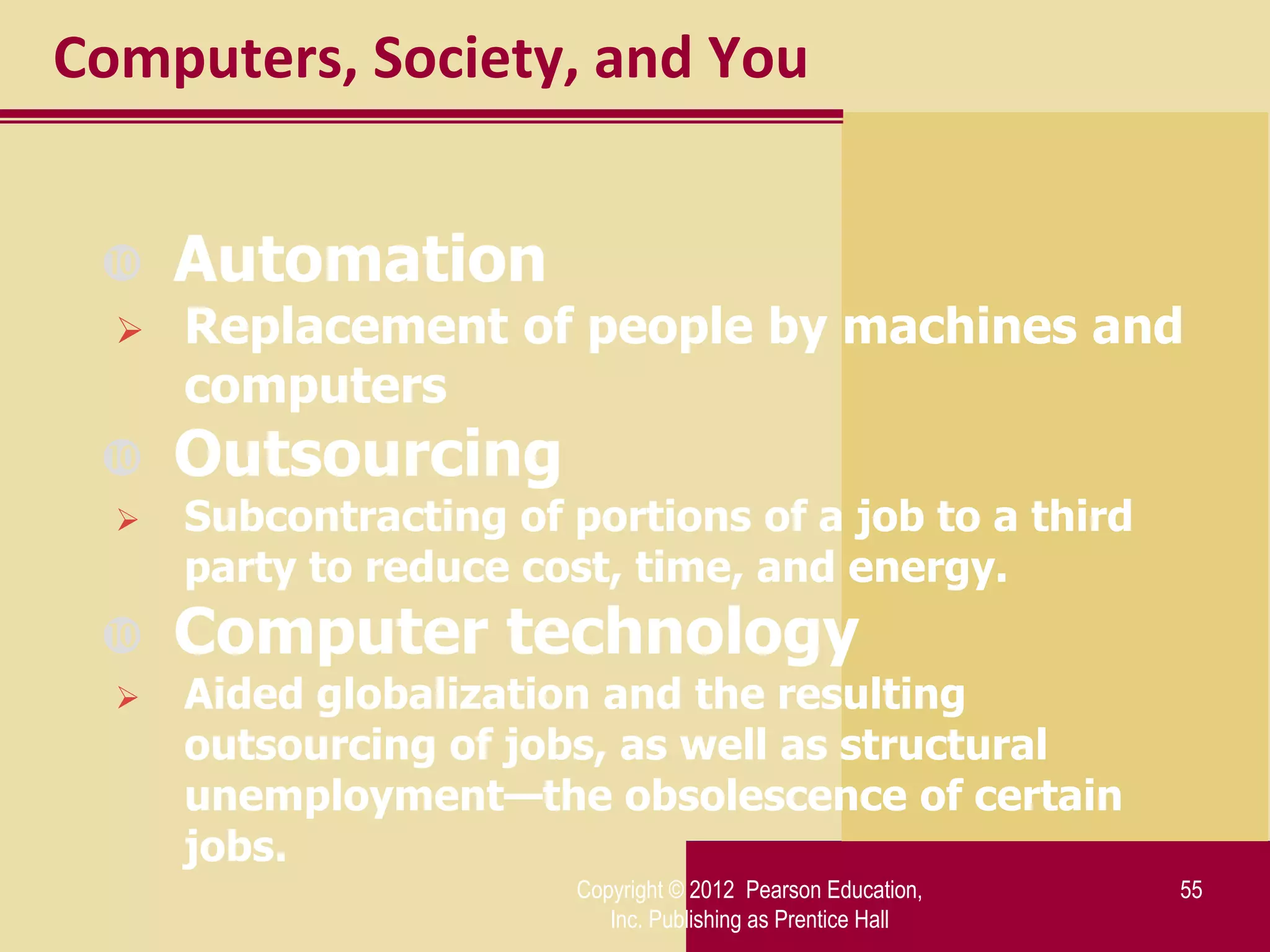 Computers, Society, and You


     Automation
     Replacement of people by machines and
      computers
     Outsourcing
     Subcontracting of portions of a job to a third
      party to reduce cost, time, and energy.
     Computer technology
     Aided globalization and the resulting
      outsourcing of jobs, as well as structural
      unemployment—the obsolescence of certain
      jobs.
                         Copyright © 2012 Pearson Education,   55
                            Inc. Publishing as Prentice Hall
 