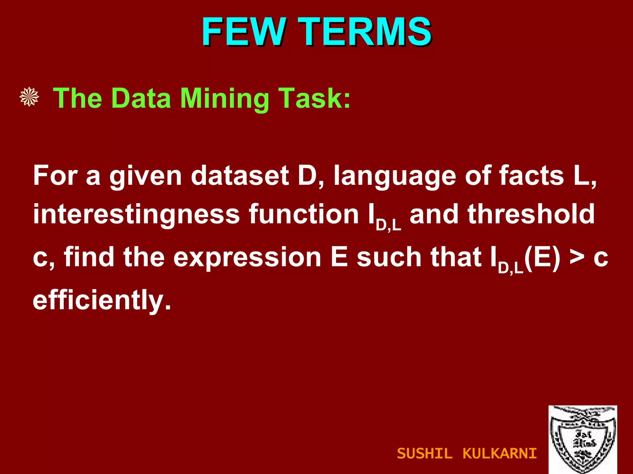 The Data Mining Task: For a given dataset D, language of facts L, interestingness function I D,L  and threshold c, find the expression E such that I D,L (E) > c  efficiently. FEW TERMS SUSHIL KULKARNI 