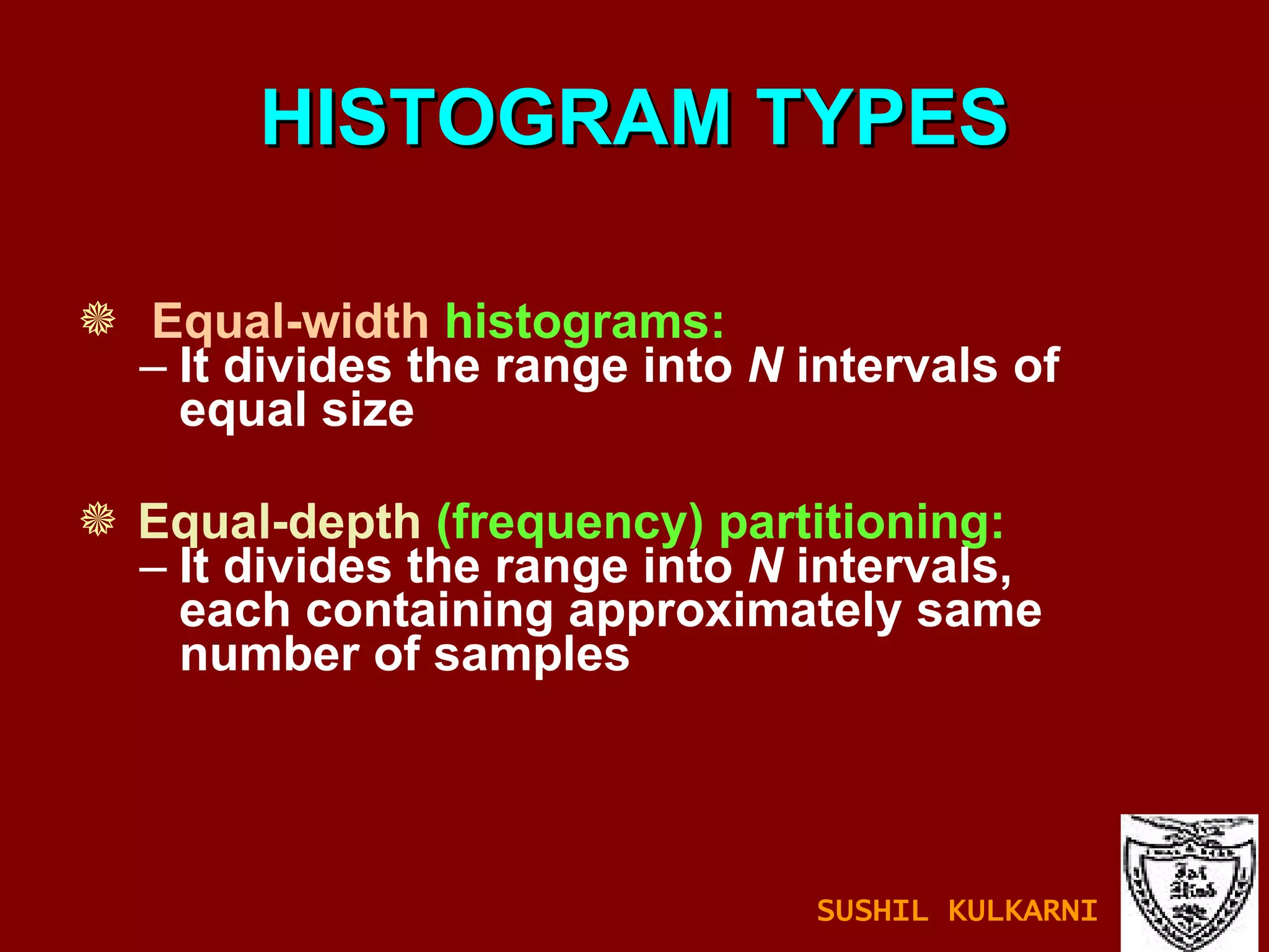 HISTOGRAM TYPES Equal-width   histograms: It divides the range into  N  intervals of equal size Equal-depth   (frequency) partitioning: It divides the range into  N  intervals, each containing approximately same number of samples SUSHIL KULKARNI 