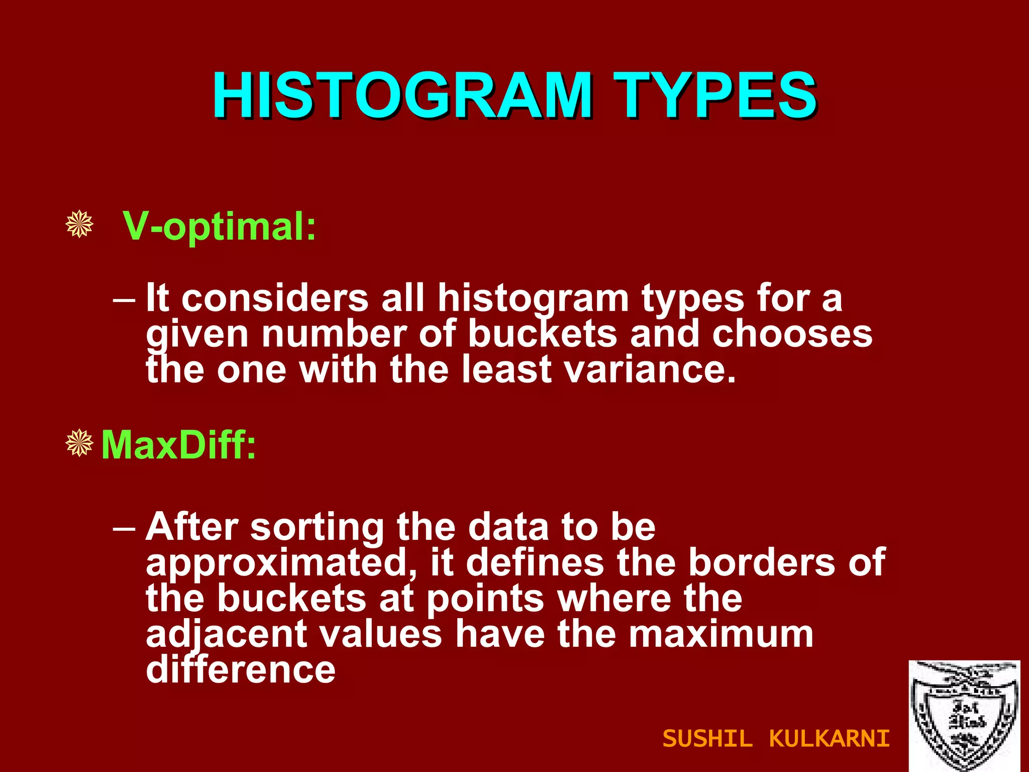 HISTOGRAM TYPES V-optimal: It considers all histogram types for a given number of buckets and chooses the one with the least variance. MaxDiff: After sorting the data to be approximated, it defines the borders of the buckets at points where the adjacent values have the maximum difference SUSHIL KULKARNI 
