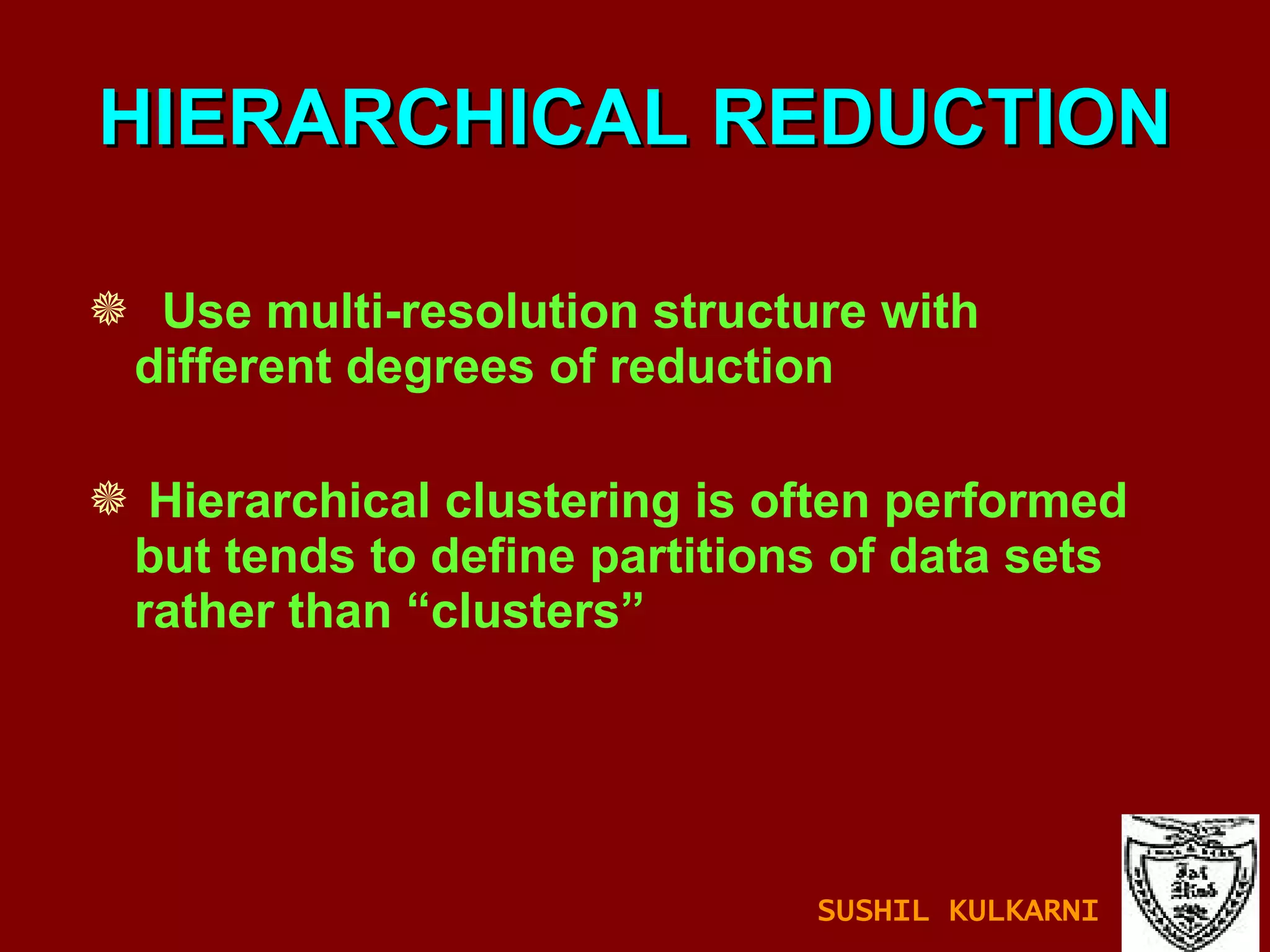 HIERARCHICAL REDUCTION Use multi-resolution structure with different degrees of reduction Hierarchical clustering is often performed but tends to define partitions of data sets rather than “clusters” SUSHIL KULKARNI 