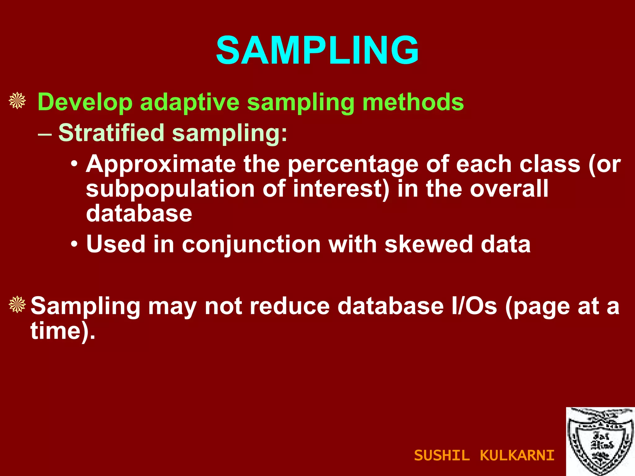SAMPLING Develop adaptive sampling methods Stratified sampling:  Approximate the percentage of each class (or subpopulation of interest) in the overall database  Used in conjunction with skewed data Sampling may not reduce database I/Os (page at a time). SUSHIL KULKARNI 