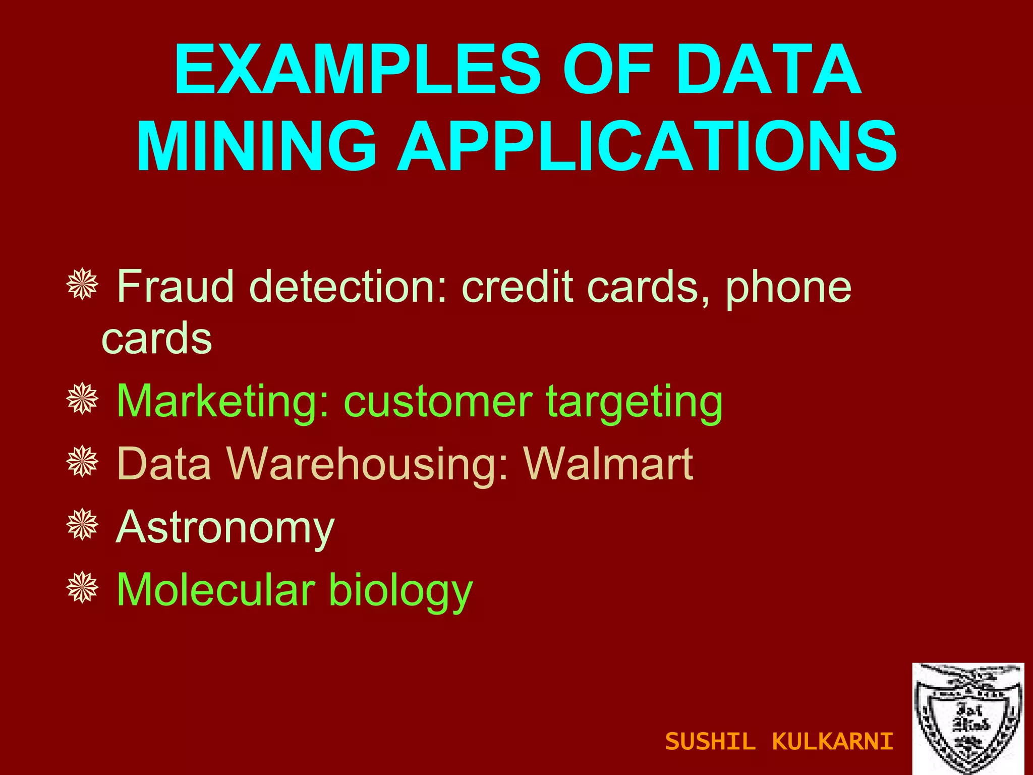 EXAMPLES OF DATA MINING APPLICATIONS Fraud detection: credit cards, phone cards Marketing: customer targeting Data Warehousing: Walmart Astronomy Molecular biology SUSHIL KULKARNI 