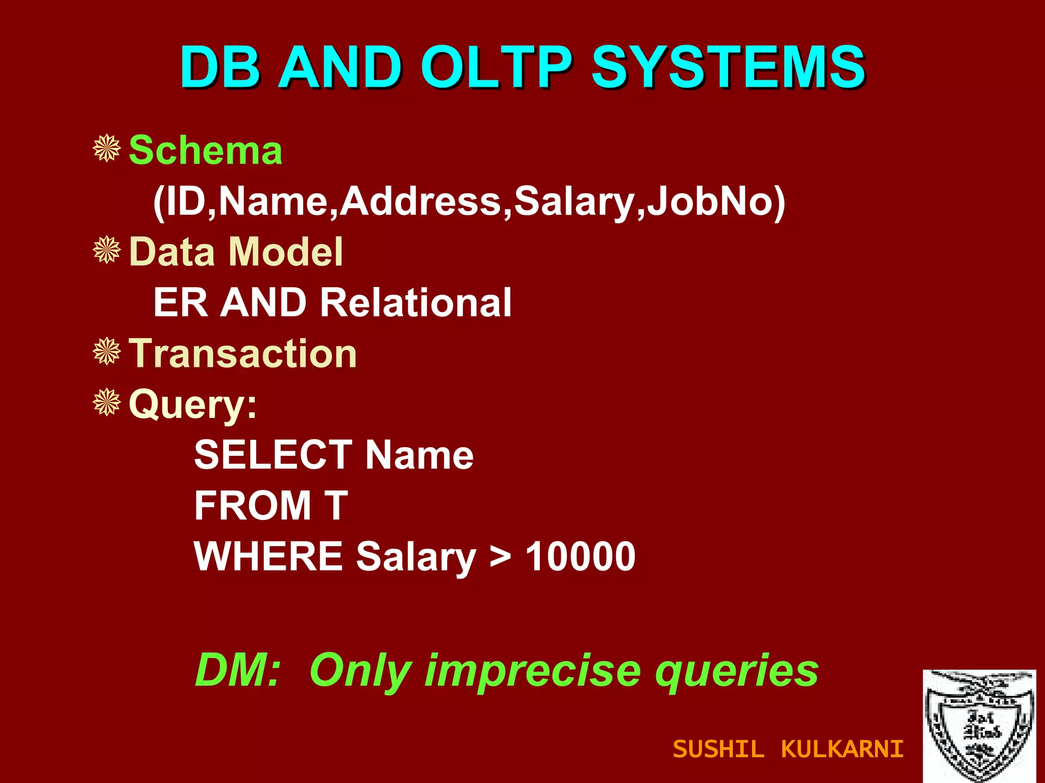 DB AND OLTP SYSTEMS Schema (ID,Name,Address,Salary,JobNo) Data Model ER AND Relational Transaction Query: SELECT Name FROM T WHERE Salary > 10000 DM:  Only imprecise queries SUSHIL KULKARNI 