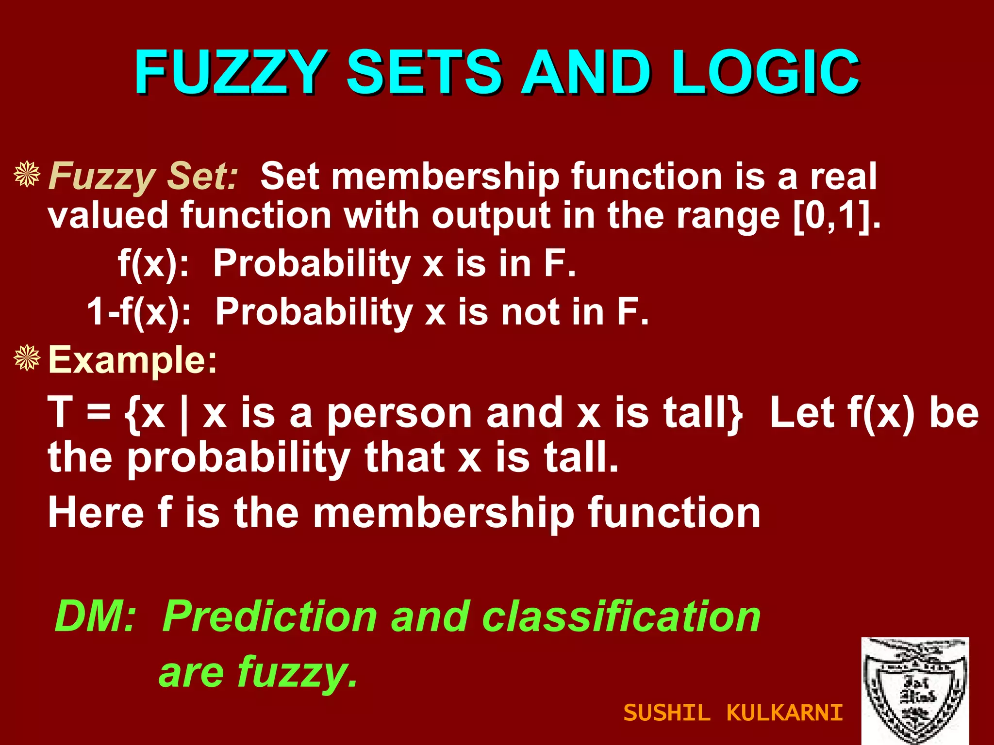 FUZZY SETS AND LOGIC Fuzzy Set:   Set membership function is a real valued function with output in the range [0,1]. f(x):  Probability x is in F. 1-f(x):  Probability x is not in F. Example: T = {x | x is a person and x is tall}  Let f(x) be the probability that x is tall. Here f is the membership function DM:  Prediction and classification are fuzzy. SUSHIL KULKARNI 