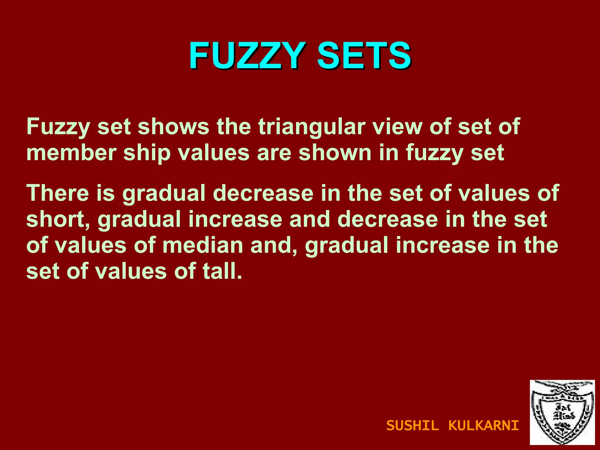 FUZZY SETS Fuzzy set shows the triangular view of set of member ship values are shown in fuzzy set There is gradual decrease in the set of values of short, gradual increase and decrease in the set of values of median and, gradual increase in the set of values of tall. SUSHIL KULKARNI 