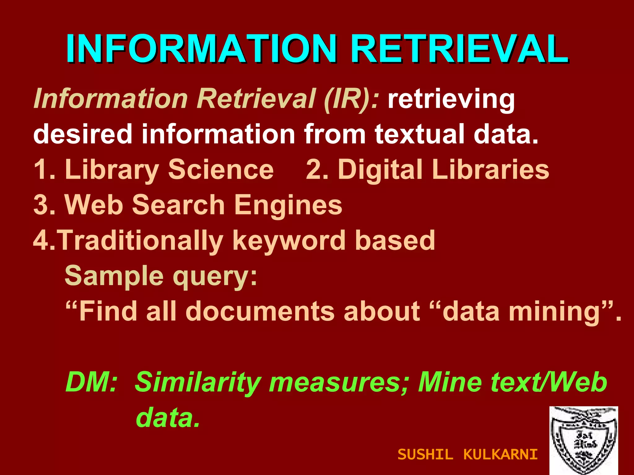 INFORMATION RETRIEVAL Information Retrieval (IR):  retrieving desired information from textual data. 1. Library Science  2. Digital Libraries 3. Web Search Engines 4.Traditionally keyword based Sample query: “ Find all documents about “data mining”. DM:  Similarity measures; Mine text/Web  data. SUSHIL KULKARNI 