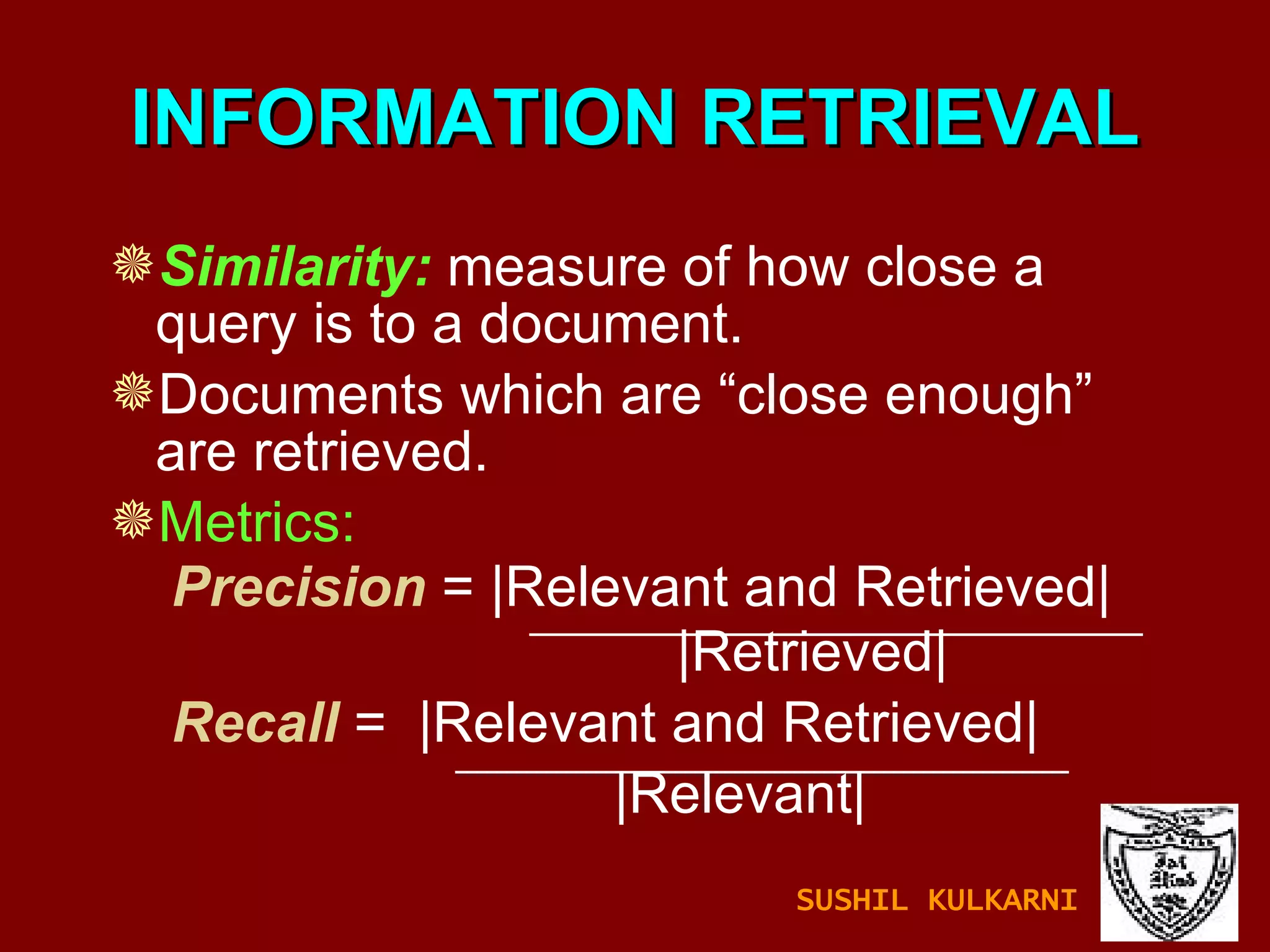 INFORMATION RETRIEVAL Similarity:  measure of how close a query is to a document. Documents which are “close enough” are retrieved. Metrics: Precision  = |Relevant and Retrieved|   |Retrieved| Recall   =  |Relevant and Retrieved|   |Relevant| SUSHIL KULKARNI 