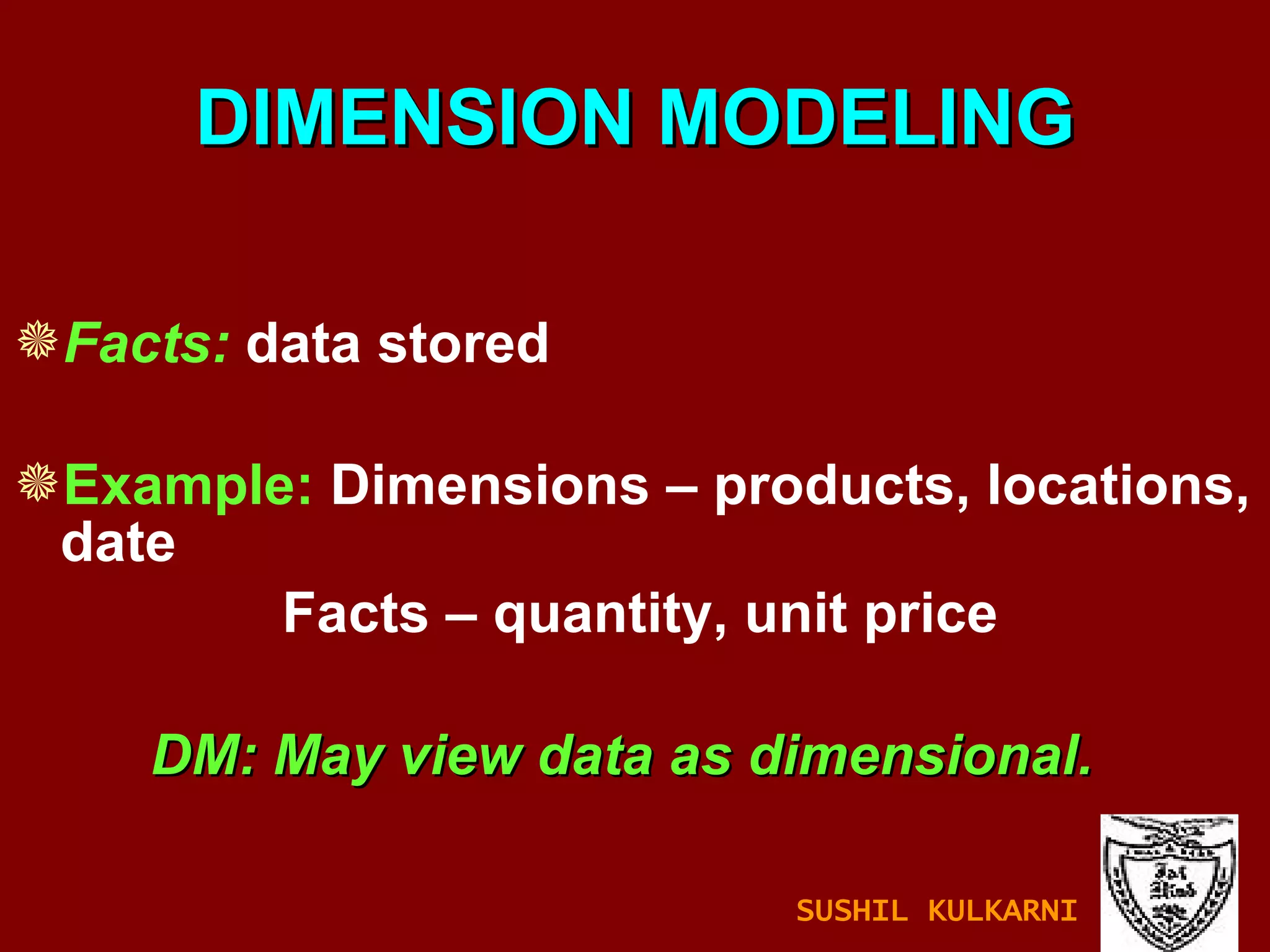 DIMENSION MODELING Facts:  data stored Example:  Dimensions – products, locations, date   Facts – quantity, unit price DM: May view data as dimensional. SUSHIL KULKARNI 
