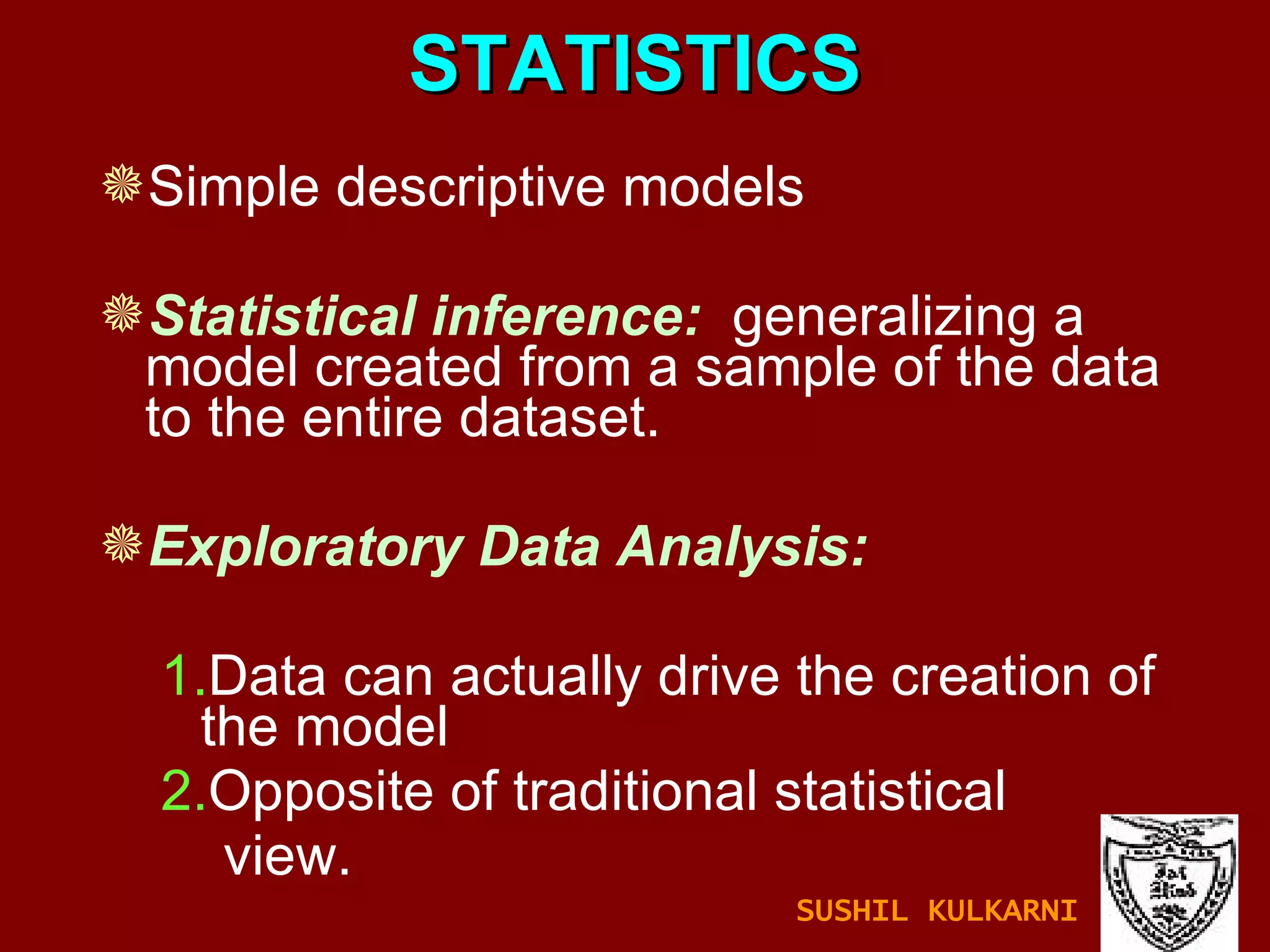 STATISTICS Simple descriptive models Statistical inference:   generalizing a model created from a sample of the data to the entire dataset. Exploratory Data Analysis:   1. Data can actually drive the creation of the model 2. Opposite of traditional statistical  view. SUSHIL KULKARNI 