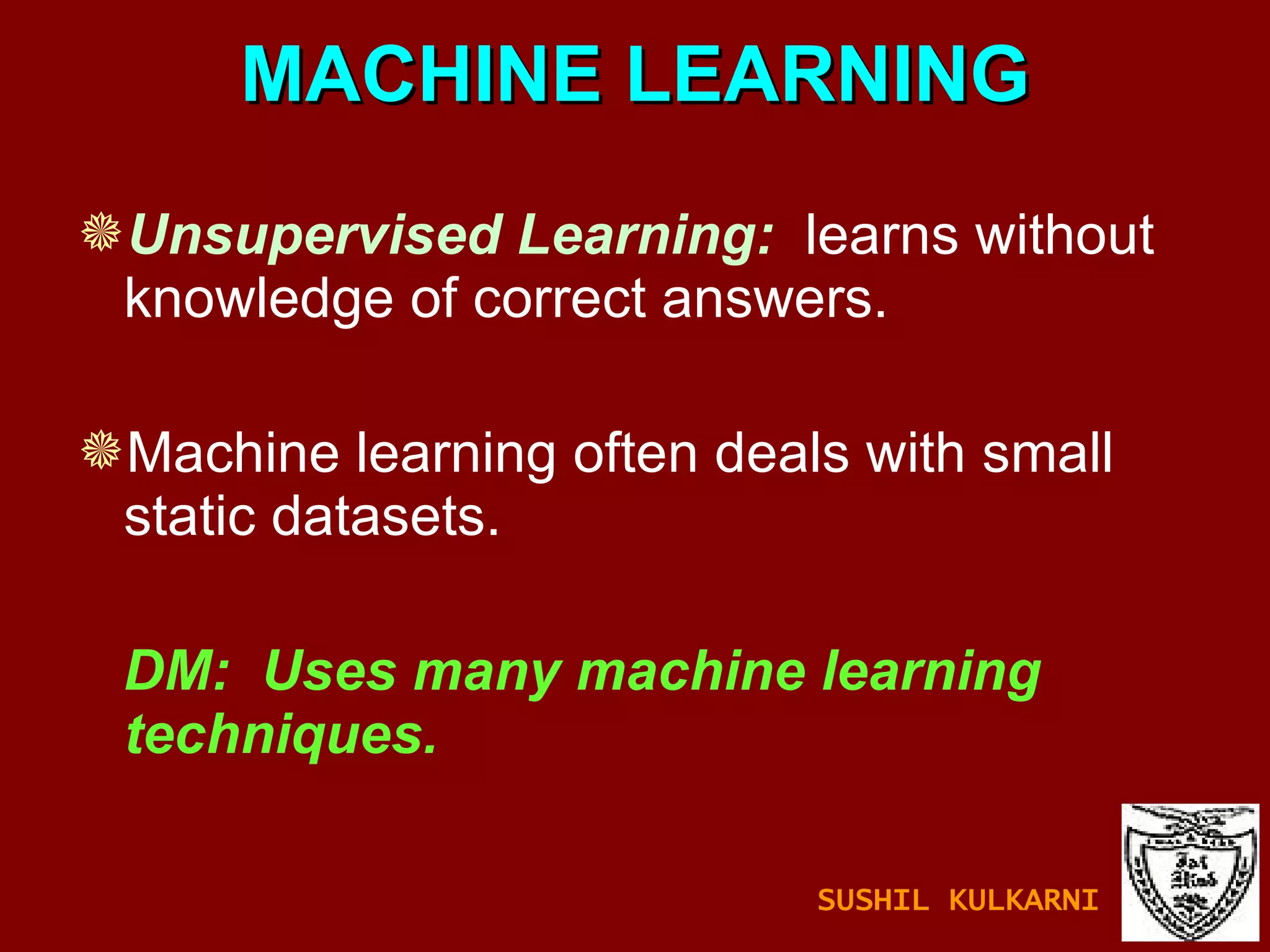 MACHINE LEARNING Unsupervised Learning:   learns without knowledge of correct answers. Machine learning often deals with small static datasets.  DM:  Uses many machine learning techniques. SUSHIL KULKARNI 