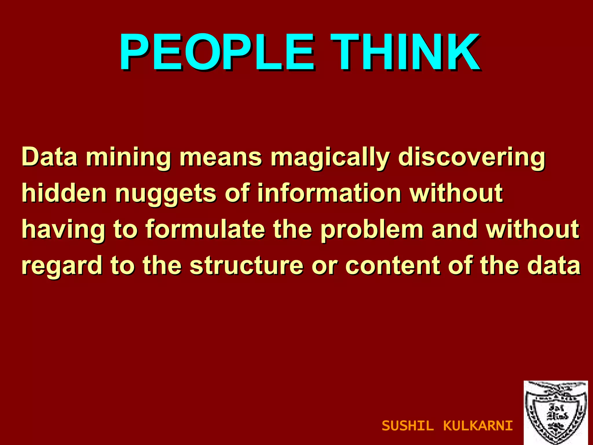 Data mining means magically discovering hidden nuggets of information without  having to formulate the problem and without  regard to the structure or content of the data PEOPLE THINK SUSHIL KULKARNI 