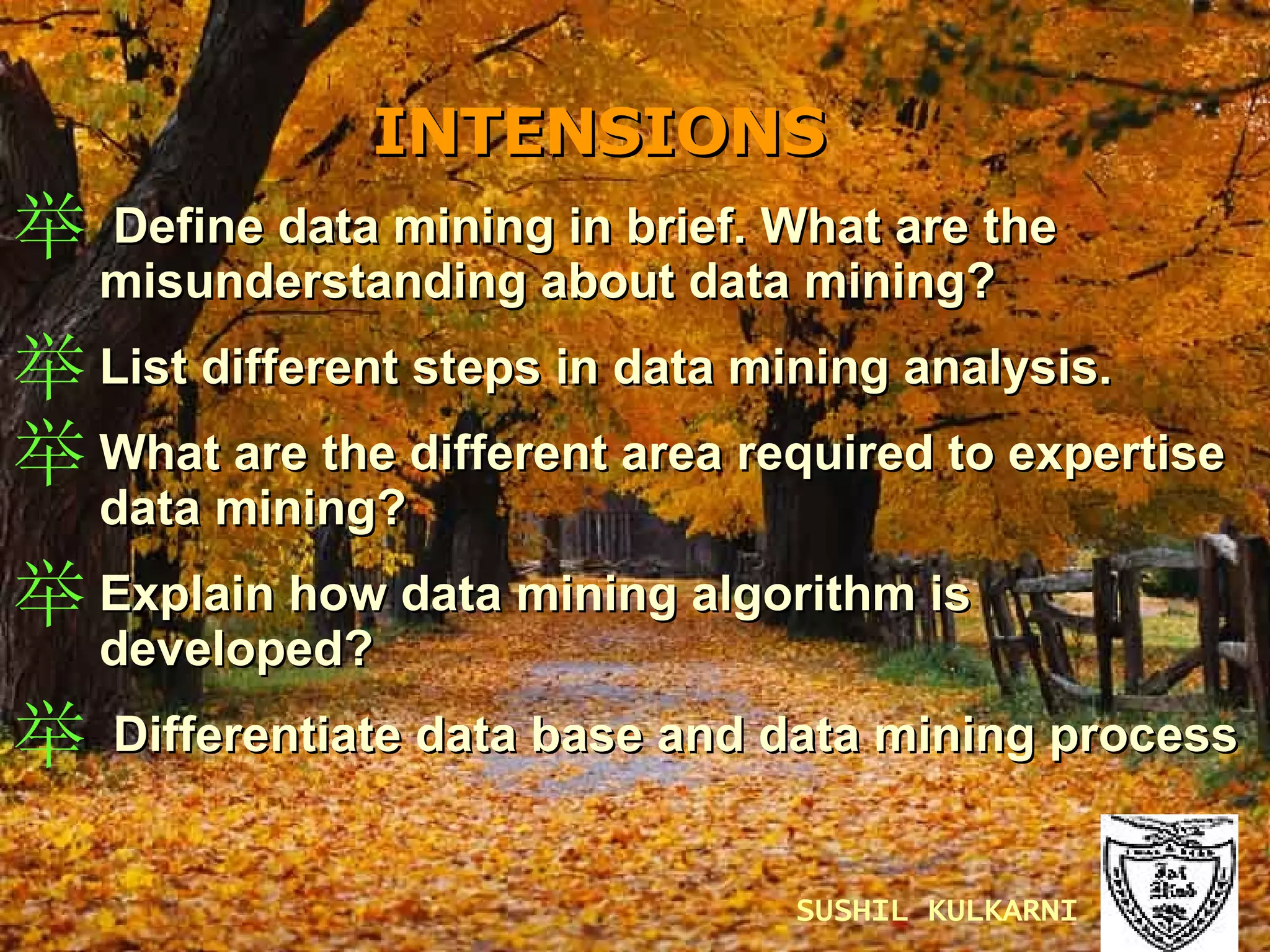 INTENSIONS   Define data mining in brief. What are the misunderstanding about data mining? List different steps in data mining analysis. What are the different area required to expertise data mining? Explain how data mining algorithm is developed? Differentiate data base and data mining process SUSHIL KULKARNI 