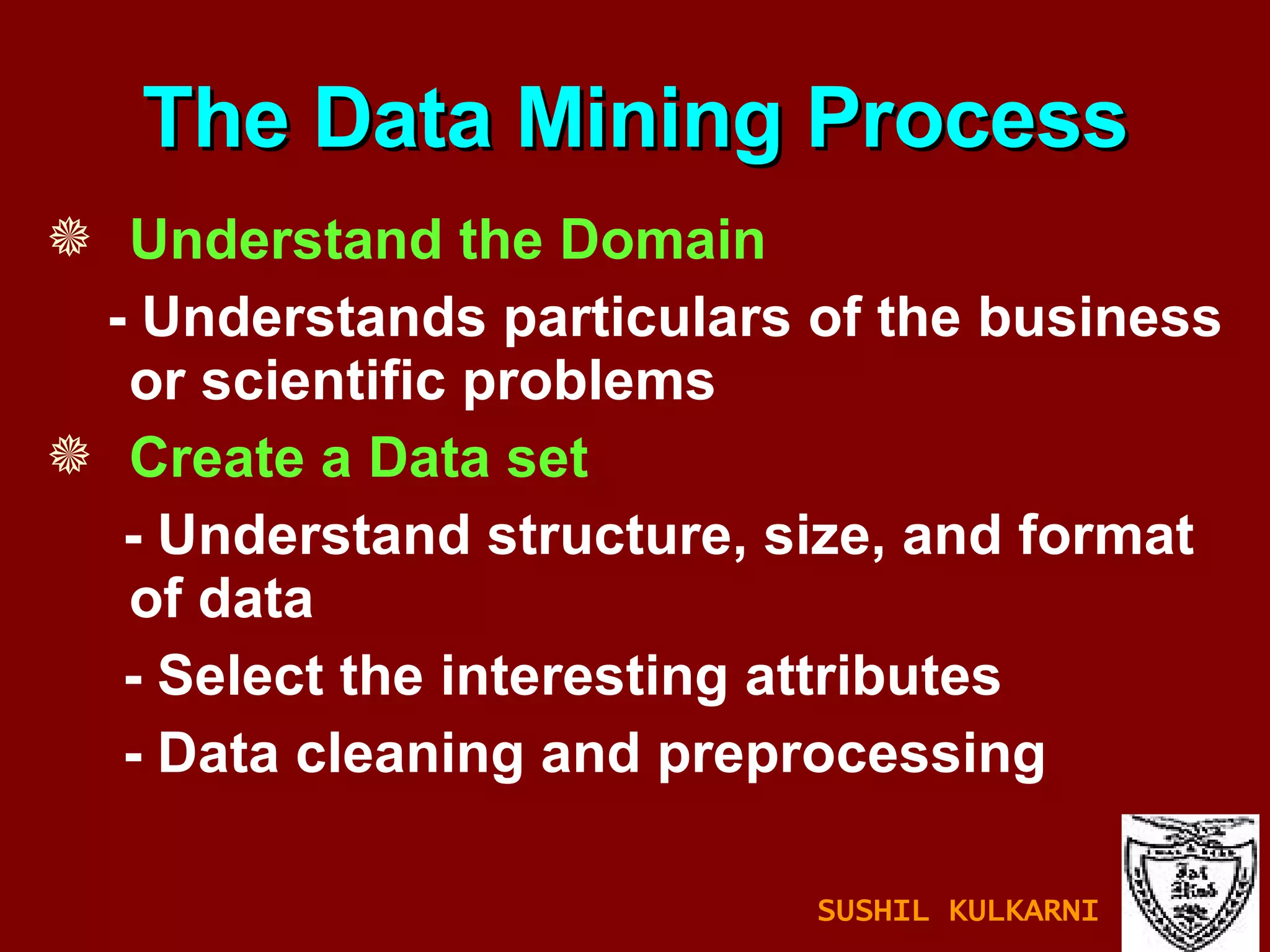 Understand the   Domain - Understands particulars of the business or scientific problems Create a Data set - Understand structure, size, and format of data - Select the interesting attributes - Data cleaning and preprocessing The Data Mining Process SUSHIL KULKARNI 