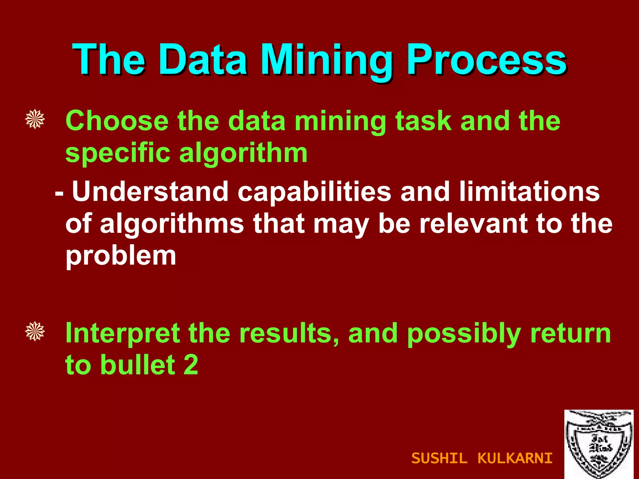 Choose the data mining task and the specific algorithm - Understand capabilities and limitations of algorithms that may be relevant to the problem Interpret the results, and possibly return to bullet 2 The Data Mining Process SUSHIL KULKARNI 