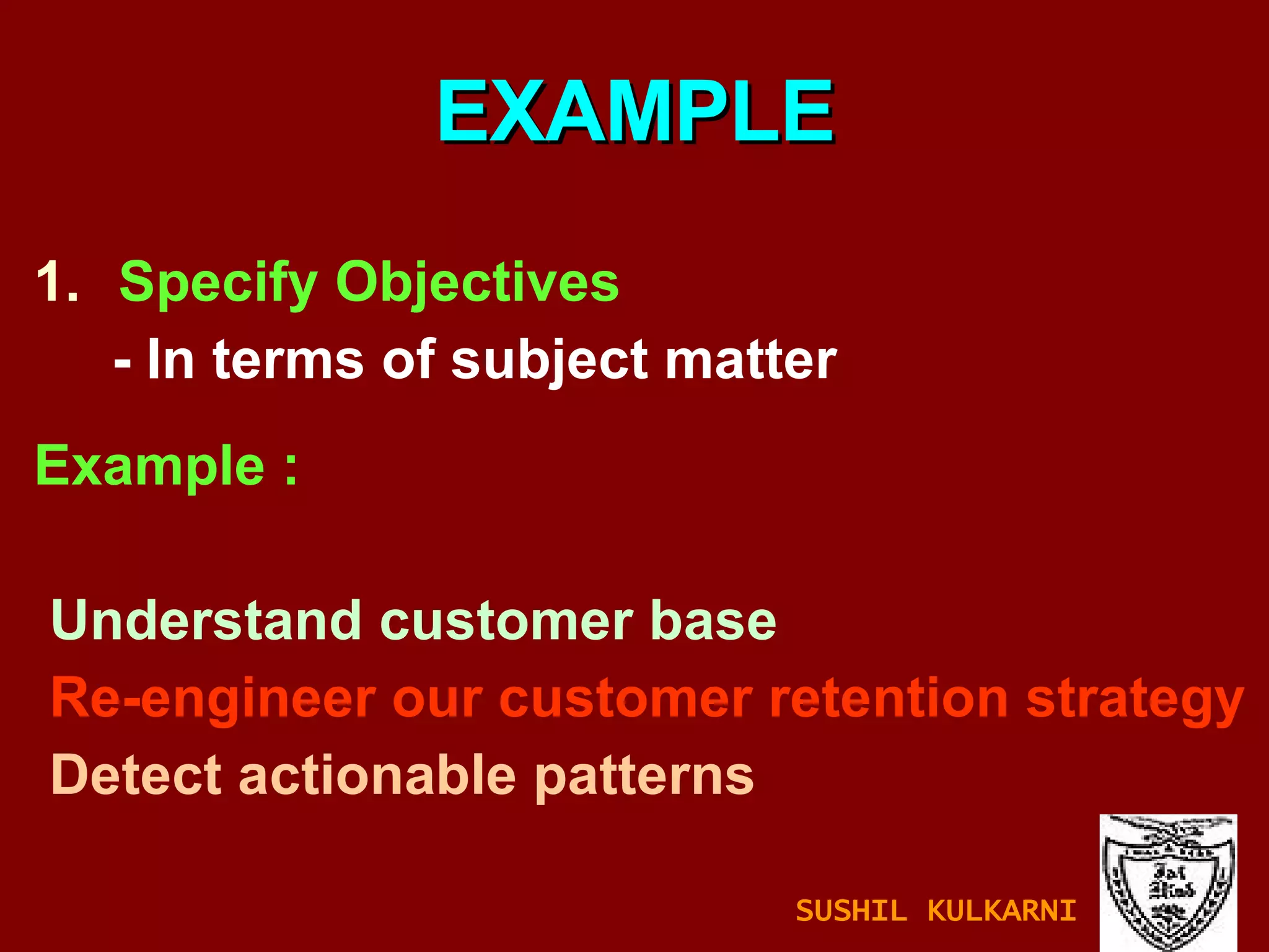 Specify Objectives - In terms of subject matter Example :  Understand customer base Re-engineer our customer retention strategy Detect actionable patterns EXAMPLE SUSHIL KULKARNI 