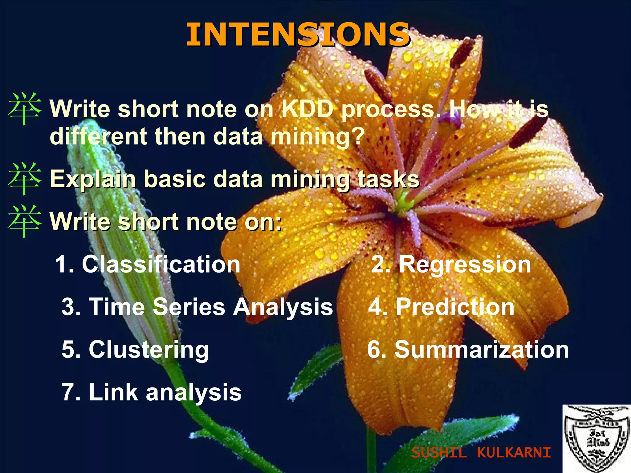 INTENSIONS   Write short note on KDD process. How it is different then data mining? Explain basic data mining tasks Write short note on: 1. Classification  2. Regression 3. Time Series Analysis  4. Prediction 5. Clustering  6. Summarization 7. Link analysis SUSHIL KULKARNI 