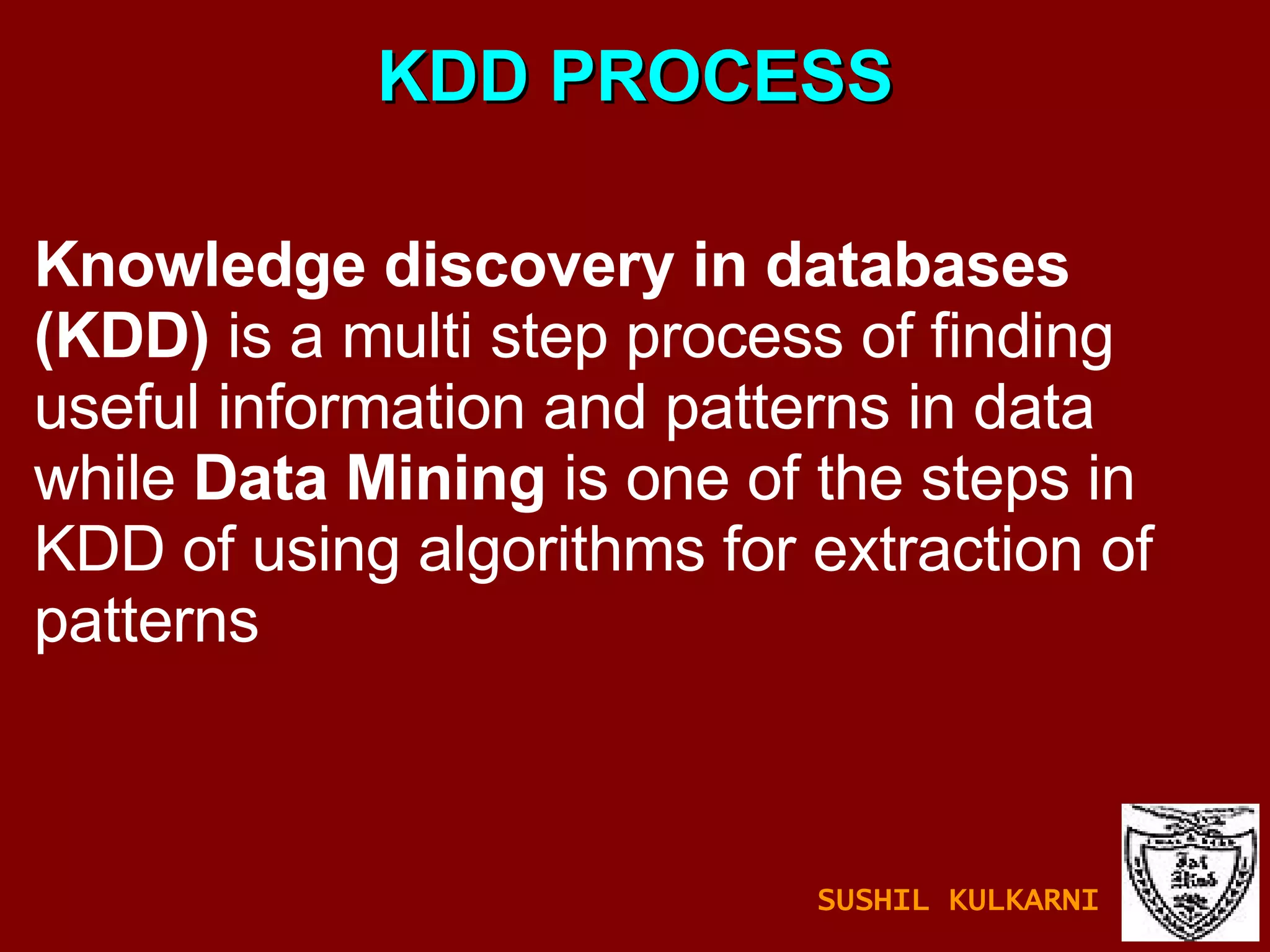 KDD PROCESS Knowledge discovery in databases (KDD)  is a multi step process of finding useful information and patterns in data while  Data Mining  is one of the steps in KDD of using algorithms for extraction of patterns SUSHIL KULKARNI 