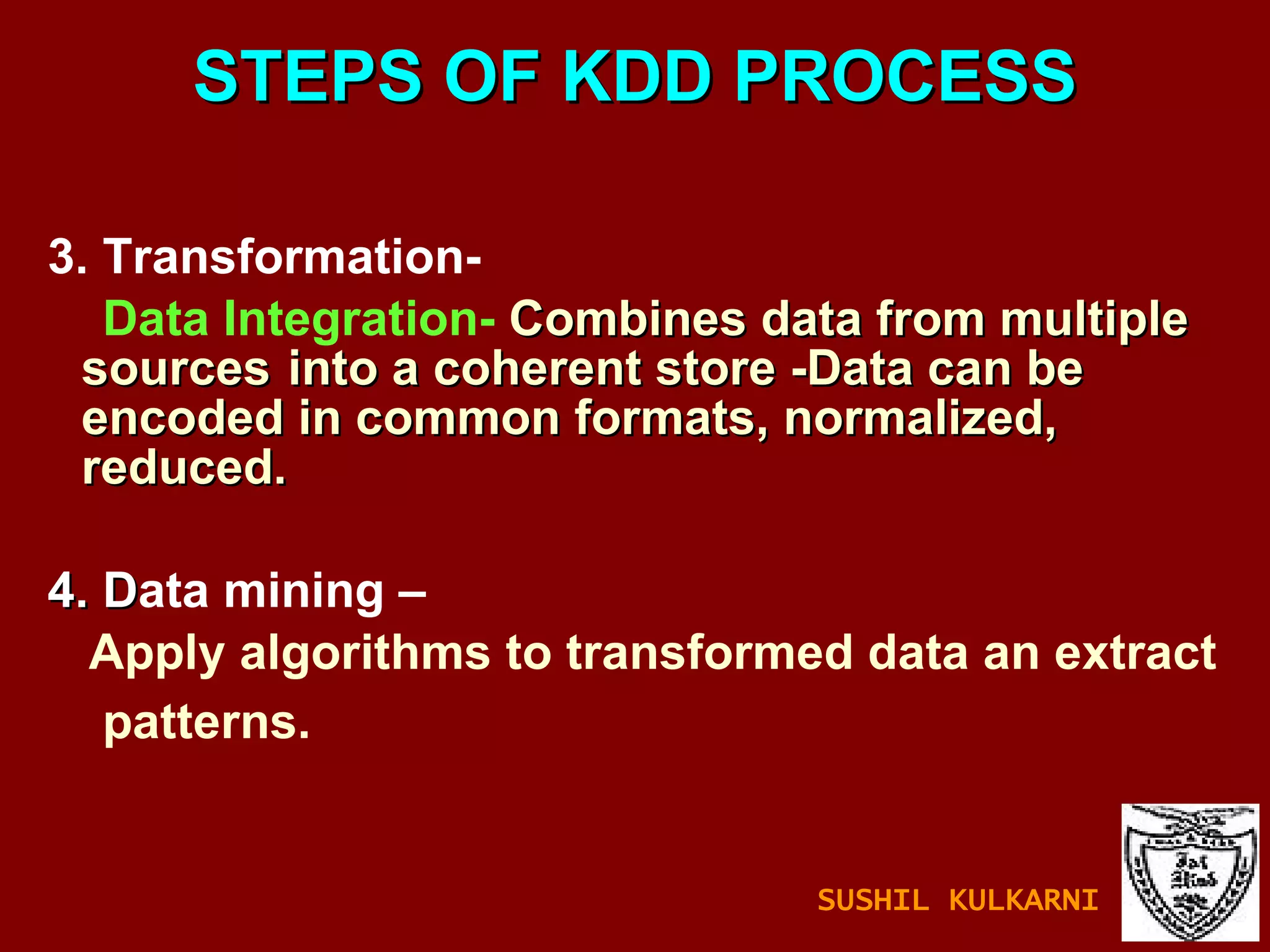 STEPS OF KDD PROCESS 3. Transformation- Data Integration-   Combines data from multiple sources  into a coherent store -Data can be encoded in common formats, normalized, reduced. 4. D ata mining – Apply algorithms to transformed data an extract  patterns.  SUSHIL KULKARNI 