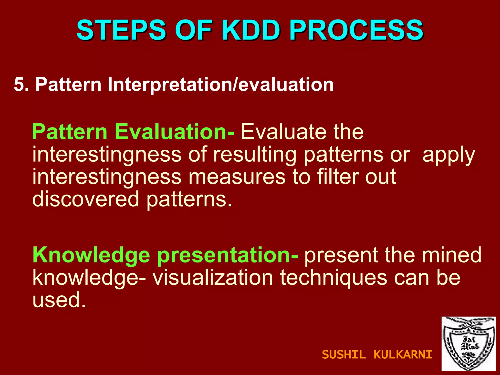 STEPS OF KDD PROCESS 5. Pattern Interpretation/evaluation  Pattern Evaluation-  Evaluate the interestingness of resulting patterns or  apply interestingness measures to filter out discovered patterns. Knowledge presentation-  present the mined knowledge- visualization techniques can be used. SUSHIL KULKARNI 